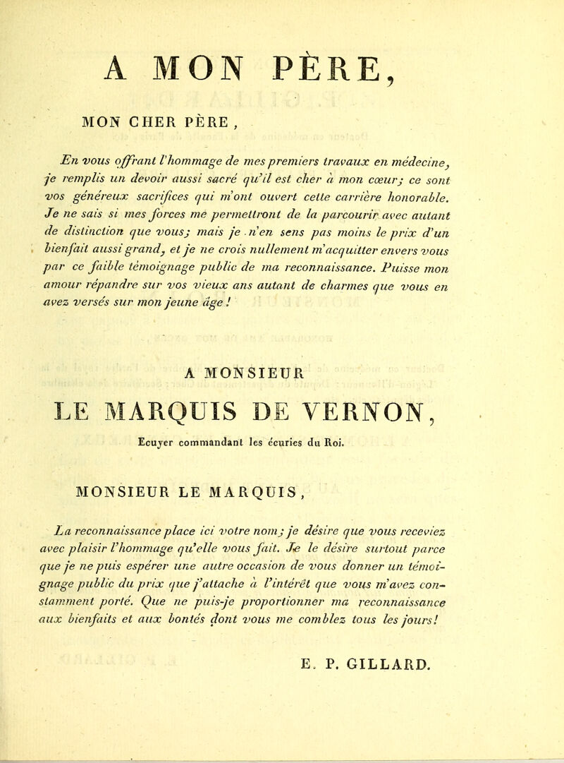 A MON PÈRE, MON CHER PÈRE , En vous ocrant l'hommage de mes premiers travaux en médecine, je remplis un devoir aussi sacré qu'il est cher à mon cœurj ce sont vos généreux sacrifices qui niont ouvert cette carrière honorable. Je ne sais si mes forces me permettront de la parcourir avec autant de distinction que vous; mais je . nen sens pas moins le prix d'un ', bienfait aussi grand y et je ne crois nullement m'acquitter envers vous par ce faible témoignage public de ma reconnaissance. Puisse mon amour répandre sur vos vieux ans autant de charmes que vous en avez versés sur mon jeune âge 1 A MONSIEUR LE MARQUIS DE VERNON, Ecujcr commandant les écuries du Roi, MONSIEUR LE MARQUIS, La reconnaissance place ici votre nom j je désire que vous receviez avec plaisir l'hommage qu'elle vous fait. Je le désire surtout parce que je ne puis espérer une autre occasion de vous donner un témoi- gnage public du prix que j'attache a l'intérêt que vous m'avez con^ stamment porté. Que ne puis-je proportionner ma reconnaissance aux bienfaits et aux bontés dont vous me comblez tous les jours! E. P. GILLARD.