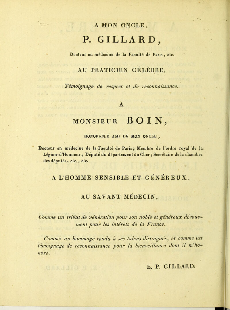 - A MON ONCLE, P. GILLARD, Docteur en médecine de la Faculté de Paris, etCi AU PRATICIEN CÉLÈBRE, T^émoignage de respect et de reconnaissance.. A MONSIEUR BOIN^ HONORABIiE AMI DE MON ONCLE , ©octeur en médïcine de la Faculté de Paris; Membre de l'ordre rojal de lai Légion-d'Honneur; Député du départenaentduCherj Secrétaire delà chambre des députés , etc., etfi. A L'HOMME SENSIBLE ET GÉNÉREUX, AU SAVANT MÉDECIN, Comme un tribut de vénération pour son noble et généreux dévoue'^ ment pour les intérêts de la France. Comme un liomniage rendu à ses talens distingués, et comme un témoignage de reconnaissance pour la bienveillance dont il ni ho- nore.