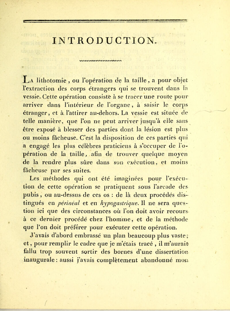 INTRODUCTION- La lithotomie , ou l'opération de la taille, a pour objet l'extraction des corps étrangers qui se trouvent dans la vessie. Cette opération consisté à se tracer une route pour arriver dans l'intérieur de Forgaue, à saisir le corps étranger, et à-Tattirer au-dehors. La vessie est située de telle manière, que l'on ne peut arriver jusqu'à elle sans être exposé à blesser des parties dont la lésion est plus ou moins fâcheuse. C'est la disposition de ces parties qui a engagé les plus célèbres praticiens à .s'occuper de l'o- pération de la tailleafin de trouver quelque mojen de la rendre plus sûre dans son exécution, et moins fâcheuse par ses suites. Les méthodes qui ont été imaginées pour l'exécu- tion de cette opération se pratiquent sous l'arcade des pubis, ou au-dessus de ces os : de là deux procédés dis- tingués en périiiéal et en hypogastriqiie. 11 ne sera ques- tion ici que des circonstances où l'on doit avoir recours à ce dernier procédé chez l'homme, et de la méthode que l'on doit préférer pour exécuter cette opération. J'avais d'abord embrassé un plan beaucoup plus vaste; et, pour remplir le cadre que je m'étais tracé , il m'aurait- fallu trop souvent sortir des bornes d'une dissertation inaugurale : aussi j'avais complètement abandonné mo'a