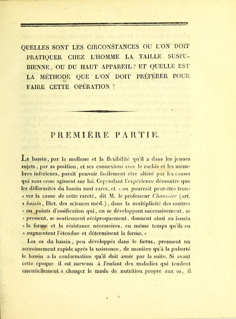 PRATIQUER CHEZ L'HOMME LA TAILLE SUSPU- BIENNE, OU DU HAUT APPAREIL? ET QUELLE EST LA MÉTHODE QUE L'ON DOIT PRÉFÉRER POUR FAIRE CETTE OPÉRATION ? PREMIÈRE PARTIE. Le bassin, par la mollesse et la flcxibililc qu'il a dans les jeunes sujets , par sa position, et ses connexions avec le racliis et les mem- bres inférieurs, paraît pouvoir facilement c!re alléré par 1rs causes qui sans cesse agissent sur lui. Cependant l'expérience démontre que les difformités du bassin sont rares, et « on pourrait peut-être trou- « ver la cause de cette rareté, dit M. le professeur Chaussier (art. t bassin, Dict. des sciences méd. ) , dans la multiplicité des centres « ou points d'ossification qui, en se développant successivement, se K pressent, se soutiennent réciproquement, donnent ainsi au bassin «la forme et la résistance nécessaires, en même temps qu'ils eu « augmentent l'étendue et déterminent la forme. » Les os du bassin, peu développés dans Je fœtus, prennent un accroissement rapide après la naissance, de manière qu'à la puberté le bassin a la conformation qu'il doit avoir par la suile. Si avant cette époque il est survenu à l'enfant des maladies qui tendent essentiellement à changer le mode de nutrition propre aux os, il