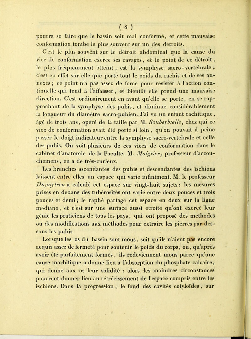 pourra se faire que le bassin soit mal conformé, et cette mauvaise conformation tombe le plus souvent Sur un des détroits. C'est le plus souvent sur le détroit abdominal que la cause du vice de conformation exerce ses ravages, et le point de ce détroit, le plus fréquemment atteint , est la symphyse sacro-vertébrale ; c'est en effet sur elle que porte tout le poids du rachis et de ses an- nexes ; ce point n'a pas assez de force pour résister à l'action con- tinuelle qui tend à l'affaisser, et bientôt elle prend une mauvaise direction. C'est ordinairement en avant qu'elle se porte, en se rap- prochant àe la symphyse des pubis, et diminue considérablement la longueur du diamètre sacro-pubien. J'ai vu un enfant rachitique, âgé de trois ans, opéré de la taille par M. Souberbielle, chez qui ce vice de conformation avait été porté si loin , qu'on pouvait à peine passer îe doigt indicateur entre la symphyse sacro-vertébrale et celle «les pubis. On voit plusieurs de ces vices de conformation dans k cabinet d'anatomie de la Faculté. M. Maigrier, professeur d'accou- chemens, en a de très-curieux. Les branches ascendantes des pubis et descendantes des ischions laissent entre elles un espace qui varie infiniment. M. le professeur Diipiijtren a calculé cet espace sur vingt-huit sujets ; les mesures prises en dedans des tubérosités ont varié entre deux pouces et trois pouces et demi ; le raphé partage cet espace en deux sur la ligne médiane , et c'est sur une surface aussi étroite qu'ont exercé leur génie les praticiens de tous les pays, qui ont proposé des méthodes ou des modifications aux méthodes pour extraire les pierres par des- sous les pubis. Loisque les os du bassin sont mous , soit qu'ils n'aient pas encore acquis assez de fermeté pour soutenir le poids du corps, ou, qu'après avoir été parfaitement formés, ils redeviennent mous parce qu'une cause morbifique a donné lieu à l'absorption du phosphate calcaire, qui donne aux os leur solidité : alors les moindres circonstances pourront donner lieu au rétrécissement de l'espace conjpris entre les iscliions. Dans la progression , le fond des cavités cotyloïdes, sur