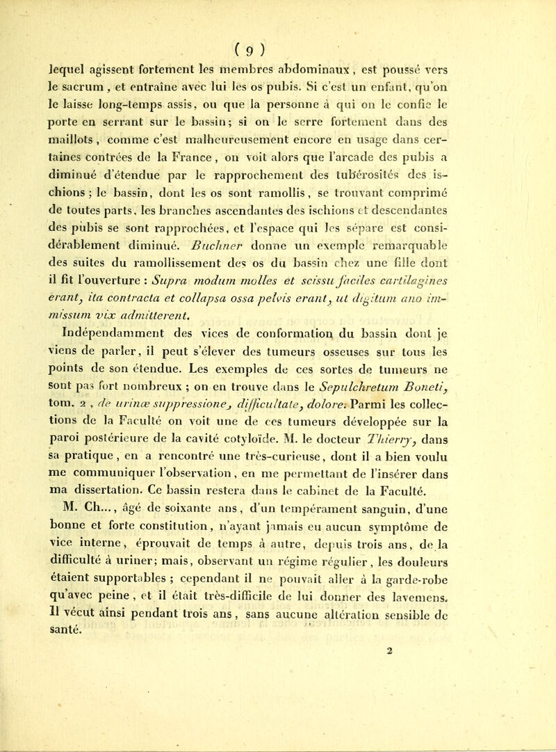 Jeqiiel agissent fortement les membres abdominaux , est poussé vers le sacrum , et entraîne avec lui les os pubis. Si c'est un enfant, qu'on le laisse long-temps assis, ou que la personne à qui on le confie le porte en serrant sur le bassin; si on le serre fortement dans des maillots , comme c'est malheureusement encore en usage dans cer- taines contrées de la France , on voit alors que l'arcade des pubis a diminué d'étendue par le rapprochement des tub'érosités des is- chions ; le bassin, dont les os sont ramollis, se trouvant comprimé de toutes parts, les branches ascendantes des ischiotis et descendantes des pubis se sont rapprochées, et l'espace qui les sépare est consi- dérablement diminué. Bnchner donne un exemple remarquable des suites du ramollissement des os du bas?in chez une fille dont il fit l'ouverture : Supra modiim molles et scissu faciles cartllagines erantj ila contracta et collapsa ossa pelvis eraiit^ ut di^itum ano im- missum vix admitterent. Indépendamment des vices de conformation du bassin dont je viens de parler, il peut s'élever des tumeurs osseuses sur tovis les points de son étendue. Les exemples de ces sortes de tumeurs ne sont pas fort nombreux ; on en trouve dans le Sepulchretum Bonetiy tom. 2 , de urinœ suppressionej difficultale, dolore. Parmi les collec- tions de la Faculté on voit une de ces tumeurs développée sur la paroi postérieure de la cavité cotyloïde. M. le docteur Thierry, dans sa pratique , en a rencontré une très-curieuse, dont il a bien voulu me communiquer l'observation, en me permettant de l'insérer dans ma dissertation. Ce bassin restera dans le cabinet de la Faculté. M. Ch..., âgé de soixante ans, d'un tempérament sanguin, d'une bonne et forte constitution, n'ayant j miais eu aucun symptôme de vice interne, éprouvait de temps à autre, depuis trois ans, de la difficulté à uriner; mais, observant un régime régulier, les douleurs étaient supportables ; cependant il ne pouvait aller à la garde-robe qu'avec peine , et il était très-difficile de lui donner des lavemens. 11 vécut ainsi pendant trois ans, sans aucune alléralion sensible de santé. 2