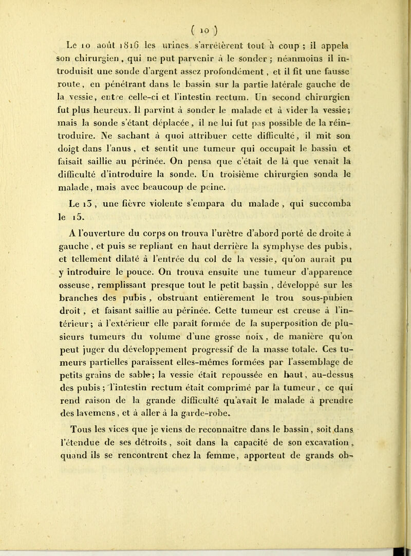 Le lo août 1816 les urines s'arrêtèrent tout à coup ; il appela son chirurgien , qui ne put parvenir à le sonder ; néanmoins il in- troduisit une sonde d'argent assez profondément, et il fît une fausse route, en pénétrant dans le bassin sur la partie latérale gauche de la vessie, enti'e celie-ci et l'intestin rectum. Un second chirurgien fut plus heureux. Il parvint à sonder le malade et à vider la vessie; mais la sonde s'étant déplacée, il ne lui fut pas possible de la réin- troduire. Ne sachant à quoi attribuer cette difficulté, il mit son doigt dans l'anus , et sentit une tumeur qui occupait le bassin et faisait saillie au périnée. On pensa que c'était de là que venait la difficulté d'introduire la sonde. Un troisième chirurgien sonda le malade, mais avec beaucoup de peine. Le i5 , une fièvre violente s'empara du malade , qui succomba le i5. A l'ouverture du corps on trouva l'urètre d'abord porté de droite à gauche , et puis se repliant en haut derrière la symphyse des pubis, et tellement dilaté à l'entrée du col de la vessie, qu'on aurait pu y introduire le pouce. On trouva ensuite une tumeur d'apparence osseuse, remplissant presque tout le petit bassin , développé sur les branches des pubis , obstruant entièrement le trou sous-pubien droit, et faisant saillie au périnée. Cette tumeur est creuse à l'in- térieur; à l'extérieur elle parait formée de la superposition de plu- sieurs tumeurs du volume d'une grosse noix, de manière qu'on peut juger du développement progressif de la masse totale. Ces tu- meurs partielles paraissent elles-mêmes formées par l'assemblage de petits grains de sabl«^; la vessie était repoussée en l>aut, au-dessus des pubis ; l'intestin rectum était comprimé par la tumeur , ce qui rend raison de la grande difficulté qu'avait le malade à prendre des lavemcns, et à aller à la garde-robe. Tous les vices que je viens de reconnaître dans le bassin, soit dans l'étendue de ses détroits , soit dans la capacité de son excavation , quand ils se rencontrent chez la femme, apportent de grands ob-