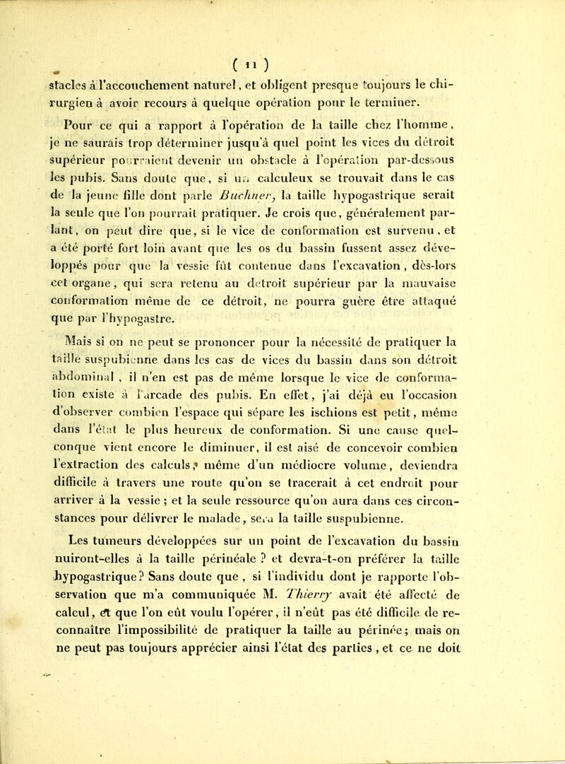 stades à raccotichement naturel, et obligent presque toujours le chi- rurgien à avoir recours à quelque opération pour le leraiiner. Pour ce qui a rapport à l'opération de la taille chez l'homme, Je ne saurais trop déterminer jusqu'à quel point les vices du détroit supérieur poMrraient devenir un obstacle à l'opération par-dessous les pubis. Sans doule que, si u;i calculeux se trouvait dans le cas de la jeune fille dont parle Buchner^ la taille hypogastrique serait la seule que l'on pourrait pratiquer. Je crois que, généralement par- lant, on peut dire que, si le vice de conformation est survenu , et a été porté fort loin avant que les os (lu bassin fussent assez déve- loppés pour que la vessie fût contenue dans l'excavation, dès-lors cet organe, qui sera retenu au détroit supérieur par la mauvaise conformation même de ce détroit, ne pourra guère être attaqué que par l'hypogaslre. Mais si on ne peut se prononcer pour la nécessité de pratiquer la taille suspubicnne dans les cas de vices du bassin dans son détroit abdominal , il n'en est pas de même lorsque le vice de conforma- tion existe à l'arcade des pubis. En effet, j'ai déjà eu l'occasion d'observer combien l'espace qui sépare les ischions est petit, même dans Féiat le plus heureux de conformation. Si une cause quel- conque vient encore le diminuer, il est aisé de concevoir combien l'extraction des calculs,' même d'un médiocre volume, deviendra difficile à travers une route qu'on se tracerait à cet endroit pour arriver à la vessie ; et la seule ressource qu'on aura dans ces circon- stances pour délivrer le malade, sda la taille suspubicnne. Les tumeurs développées sur un point de l'excavation du bassin nuiront-elles à la taille périnéale ? et devra-t-on préférer la taille Jiypogastrique ? Sans doute que , si l'individu dont je rapporte l'ob- servation que m'a communiquée M. Thierry avait été affecté de calcul, €t que l'on eût voulu l'opérer, il n'eût pas été difficile de re- connaître l'impossibilité de pratiquer la taille au périnée ; mais on ne peut pas toujours apprécier ainsi l'état des parties , et ce ne doit