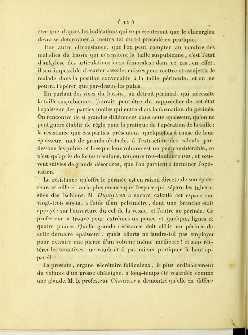 fis) être que d'après les indications qui se présenteront que le chirurgien devra se déterminer à mettre tel ou t -1 procédé en pratique. Une autre circonstance, que l'on peut compter au nombre des maLidies du bassin qui nécessitent la taille suspubienne , c'est l'état d'ankylose des articulations coxo-fémorales : dans ce cas , en effet, il sera impossible d'écarter assezles cuisses pour mettre et assujettir le malade dans la position convenable à la taille périnéale, et on ne pourra l'opérer que par-dessus les pubis. En parlant des vices du bassin, au détroit périnéal, qui nécessite la taille suspubienne, j'aurais peut-être dû rapprocher de cet état l'épaisseur des parties molles qui entre dans la formation du périnée. On rencontre de si grandes différences dans cette épaisseur, qu'on ne peut guère établir de règle pour la pratique de l'opération de la taille ; la résistance que ces parties présentent quelquefois à cause de leur épaisseur, met de grands obstacles à l'extraction des calculs par- dessous les pubis; et lorsque leur volume est un peij^considérable , ce n'est qu'après de fortes tractions, toujours très-douloureuses , et sou- vent suivies de grands désordres, que l'on parvient à -terminer l'opé- ration. La résistance qu'offre le périnée est en raison directe de son épais- seur, et celle-ci varie plus encore que l'espace qui sépare les tubéro- sités des ischions. M. Dupujtren a encore calculé cet espace sur vingt-trois sujets, à l'aide d'un pelvimètre, dont une branche était appuyée sur l'ouverture du col de la vessie, et l'autre au périnée. Ce professeur a trouvé pour extrêmes un pouce et quelques lignes et quatre pouces. Quelle grande résistance doit offrir un périnée de cette dernière épaisseur ! quels efforts ne faudra-t-il pas employer pour extraire une pierre d'un volume même médiocre ! et sans réi- térer les tentatives , ne vaudrait-il pas mieux pratiquer le haut ap- pareil ? La prostate , organe sécrétoire folHculeux , le plus ordinairement du volume d'un grosse châtaigne, a long-temps été regardée comme une glande. M. le professeur Chaussier a démontré qu'elle én diffère