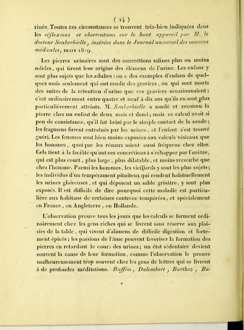 rinée. Toutes Ces circonstances se trouvent très-bien indiquées dans les réflexions et observations sur le haut appareil jiar M. le docteur Souberhielle j insérées dans le Journal universel des soiences médicales, mars 1819. Les pierres urinaires sont des concrétions salines plus ou moins solides, qui tirent leur origine des élémens de l'urine. Les enfans y sont plus sujets que les adultes : ou a des exemples d'enfans de quel- ques mois seulement qui ont rendu des graviers , ou qui sont morts des suites de la rétention d'urine que ces graviers occasionnaient; c'est ordinairement entre quatre et neuf à dix ans qu'ils en sont plus particulièrement atteints. M. Souberhielle a sondé et reconnu la pierre chez un enfant de deux mois et demi; mais ce calcul avait si peu de consistance, qu'il fut brisé par le simple contact de la sonde ; les fragmens furent entraînés par les urines , et l'enfant s'est trouvé guéri. Les fenmies sont bien moins exposées aux calculs vésicaux que les hommes, quoi:[ue les rénaux soient aussi fréquens chez elles. Cela tient à la facilité qu'ont ces concrétions à s'échapper par l'urètre, qui est plus court, plus large , plus dilatable, et moins recourbé que chez l'homme. Parmi les hommes, les viei^ards y sont les plus sujets ; les individus d'un tempérament pituiteux qui rendent habituellement les urines glaireuses , et qui déposent un sable grisâtre, y sont plus exposés. Il est difficile de dire pourquoi cette maladie est particu- lière aux habitans de certaines contrées tempérées, et spécialement en France , en Angleterre , en Hollande. L'observation prouve tous les jours que les calculs se forment ordi- nairement chez les gens riches qui se livrent sans réserve aux plai- sirs de la table , qui vivent d'alimens de difficile digestion et forte- ment épicés ; les passions de l'âme peuvent favoriser la formation des pierres en retardant le cours des urines; un état sédentaire devient souvent la cause de leur formation, comme l'observation le prouve malheureusement trop souvent chez les gens de lettres qui se livrent à de profondes méditations. Buffon , Dalenibert j Barthez , Ba-