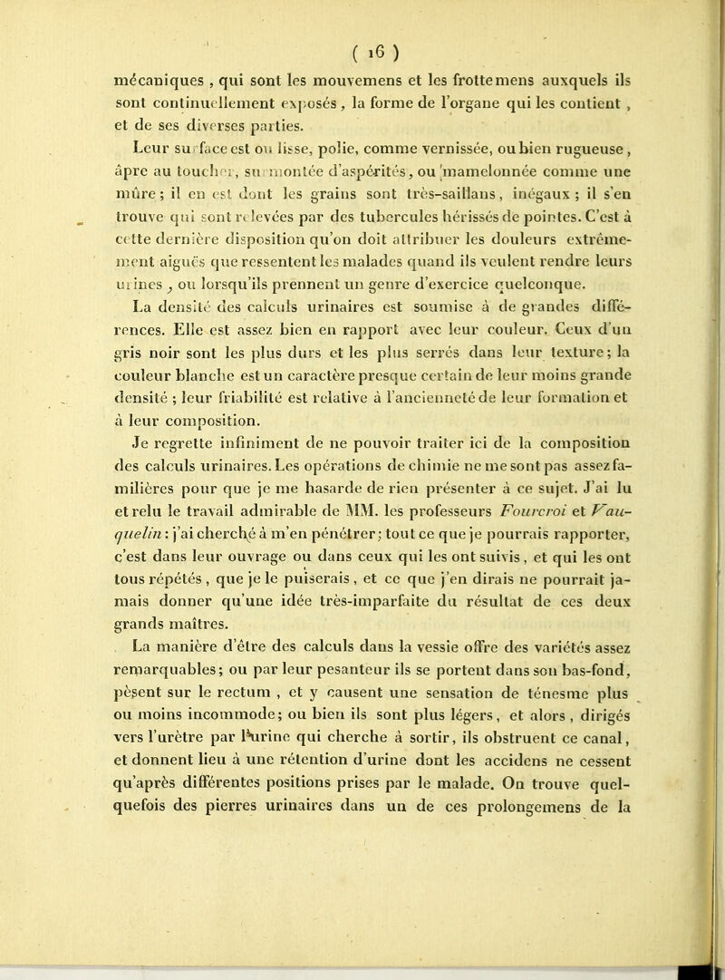 mécaniques , qui sont les mouvemens et les frotte mens auxquels ils sont continuellement exposés, la forme de l'organe qui les contient , et de ses diverses parties. Leur surface est ou lisse, polie, comme vernissée, oubien rugueuse, âpre au touchoi, surmontée d'aspérités, ou'mamelonnée comme une mûre; il en est dont les grains sont très-sailians, inégaux; il s'en trouve qui sont relevées par des tubercules hérissés de pointes. C'est à cette dernière disposition qu'on doit attribuer les douleurs extrême- ment aiguës que ressentent les malades quand ils veulent rendre leurs uj ines , ou lorsqu'ils prennent un genre d'exercice quelconque. La densité des calculs urinaires est soimiise à de gi andes diffé- rences. Elle est assez bien en rapport avec leur couleur. Ceux d'un gris noir sont les plus durs et les plus serrés dans leur texture; la couleur blanche est un caractère presque certain de leur moins grande densité ; leur friabilité est relative à l'ancienneté de leur funnalionet à leur composition. Je regrette infiniment de ne pouvoir traiter ici de la composition des calculs urinaires. Les opérations de chimie ne me sont pas assezfa- milières pour que je me hasarde de rien pi'ésenter à ce sujet. J'ai lu et relu le travail admirable de MM. les professeurs Fourcroi et Vau- quelin : j'ai chercl\é à m'en pénétrer; tout ce que je pourrais rapporter, c'est dans leur ouvrage ou dans ceux qui les ont suivis, et qui les ont tous répétés , que je le puiserais , et ce que j'en dirais ne pourrait ja- mais donner qu'une idée très-imparfaite du résultat de ces deux grands maîtres. La manière d'être des calculs dans la vessie offre des variétés assez remarquables; ou par leur pesanteur ils se portent dans son bas-fond, pèsent sur le rectum , et y causent une sensation de ténesme plus ou moins incommode; ou bien ils sont plus légers, et alors , dirigés vers l'urètre par IHirine qui cherche à sortir, ils obstruent ce canal, et donnent lieu à une rétention d'urine dont les accidens ne cessent qu'après différentes positions prises par le malade. On trouve quel- quefois des pierres urinaires dans un de ces prolongemens de la