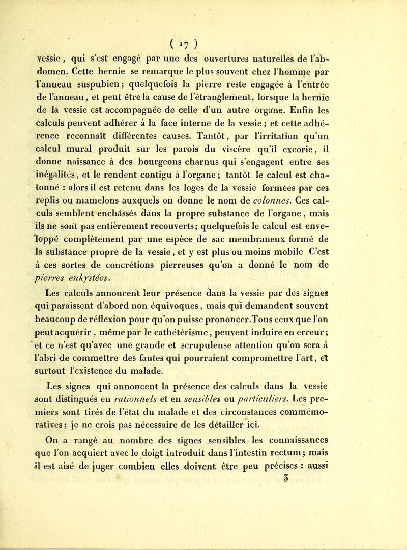 ( ^7 ) vessie, qui s'est engagé par une des ouvertures naturelles de l'ab- domen. Cette hernie se remarque le plus souvent chez l'homme par Tanneau suspubien ; quelquefois la pierre reste engagée à l'entrée de l'anneau, et peut être la cause de l'étranglement, lorsque la hernie de la vessie est accompagnée de celle d'un autre organe. Enfin les calculs peuvent adhérer à la face interne de la vessie ; et cetle adhé- rence reconnaît différentes causes. Tantôt, par l'irritation qu'un calcul mural produit sur les parois du viscère qu'il excorie, il donne naissance à des bourgeons charnus qui s'engagent entre ses inégalités, et le rendent contigu à l'organe ; tantôt le calcul est cha- tonné : alors il est retenu dans les loges de la vessie formées par ces replis ou mamelons auxquels on donne le nom de colonnes. Ces cal- culs semblent enchâssés dans la propre substance de l'organe, mais ils ne sont pas entièrement recouverts; quelquefois le calcul est enve- loppé complètement par une espèce de sac membraneux formé de la substance propre de la vessie, et y est plus ou moins mobile C'est à ces sortes de concrétions pierreuses qu'on a donné le nom de .pierres enkystées. Les calculs annoncent leur présence dans la vessie par des signes qui paraissent d'abord non équivoques, mais qui demandent souvent beaucoup de réflexion pour qu'on puisse prononcer.Tous ceux que l'on peut acquérir, même par le cathétérisme, peuvent induire en erreur; et ce n'est qu'avec une grande et scrupuleuse attention qu'on sera à l'abri de commettre des fautes qui pourraient compromettre l'art, el surtout l'existence du malade. Les signes qui annoncent la présence des calculs dans la vessie sont distingués en rationnels et en sensibles ou particuliers. Les pre- miers sont tirés de l'état du malade cl des circonstances commémo- i^atives ; je ne crois pas nécessaire de les détailler ici. On a rangé au nombre des signes sensibles les connaissances que l'on acquiert avec le doigt introduit dans l'intestin rectum ; mais •il est aisé de juger combien elles doivent être peu précises : aussi