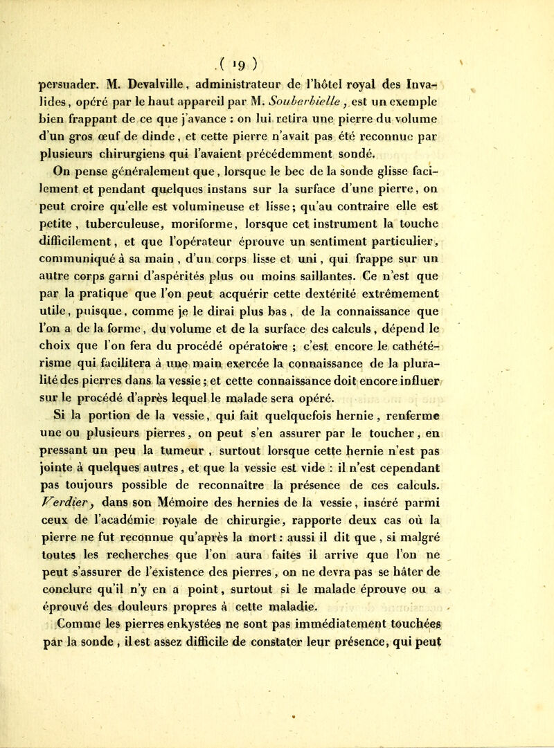 persuader. M. Devalville, administrateur de l'hôtel royal des Inva- lides , opéré par le haut appareil par M. Souber/n'elle, est un exemple bien frappant de ce que j'avance : on lui retira une pierre du volume d'un gros œuf de dinde, et cette pierre n'avait pas été reconnue par plusieurs chirurgiens qui l'avaient précédemment sondé. On pense généralement que, lorsque le bec de la sonde glisse faci- lement et pendant quelques instans sur la surface d'une pierre, on peut croire qu'elle est volumineuse et lisse ; qu'au contraire elle est petite, tuberculeuse, moriforme, lorsque cet instrument la touche difficilement, et que l'opérateur éprouve un sentiment particulier, communiqué à sa main , d'un corps lisse et uni, qui frappe sur un autre corps garni d'aspérités plus ou moins saillantes. Ce n'est que par la pratique que l'on peut acquérir cette dextérité extrêmement utile, puisque, comme je le dirai plus bas, de la connaissance que l'on a de la forme, du volume et de la surface des calculs , dépend le choix que l'on fera du procédé opératoire ; c'est encore le cathété- risme qui facilitera à ime main exercée la connaissance de la plura- lité des pierres dans la vessie ; et cette connaissance doit encore influer sur le procédé d'après lequel le malade sera opéré. Si la portion de la vessie, qui fait quelquefois hernie, renferme une ou plusieurs pierres, on peut s'en assurer par le toucher, en pressant un peu la tumeur , surtout lorsque cette hernie n'est pas jointe à quelques autres, et que la vessie est vid^ : il n'est cependant pas toujours possible de reconnaître la présence de ces calculs. Kerdier j dans son Mémoire des hernies de la vessie, inséré parmi ceux de l'académie royale de chirurgie, rapporte deux cas où la pierre ne fut reconnue qu'après la mort : aussi il dit que , si malgré toutes les recherches que l'on aura faites il arrive que l'on ne peut s'assurer de l'existence des pierres , on ne devra pas se hâter de conclure qu'il n'y en a point, surtout si le malade éprouve ou a éprouvé des douleurs propres à cette maladie. vxoïzv,kv.'ï ' Comme les pierres enkystées ne sont pas immédiatement touchées par la sonde , il est assez difficile de constater leur présence, qui peut