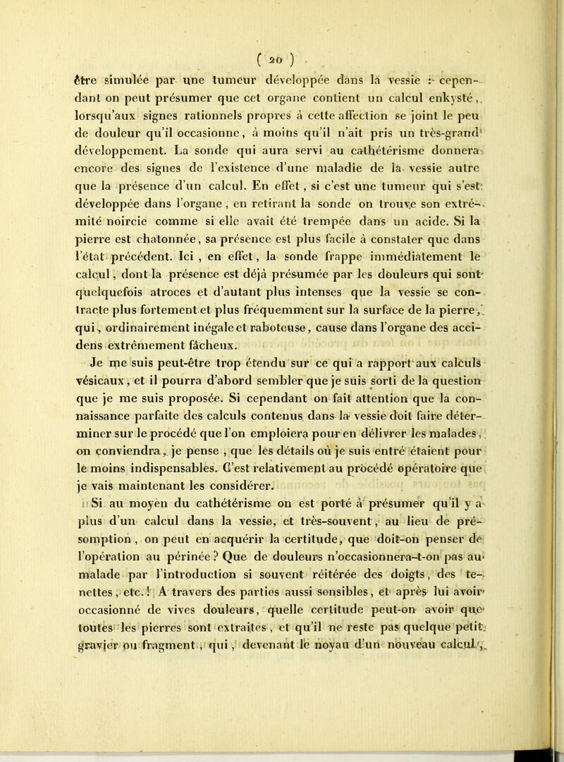être simulée par une tumeur développée dans la vessie :- cepen- dant on peut présumer que cet organe contient un calcul enkysté,, lorsqu'aux signes rationnels propres à cette affection se joint le peu de douleur qu'il occasionne, à moins qu'il n'ait pris un très-grand' développement. La sonde qui aura servi au cathétérisme donnera, encore des signes de l'existence d'une maladie de la vessie autre que la présence d'un calcul. En efïet, si c'est une tumeur qui s'est; développée dans l'organe , en retirant la sonde on trouve son extré-- mité noircie comme si elle avait été trempée dans un acide. Si la pierre est chatonnée, sa présence est plus facile à constater que dans l'état précédent. Ici , en effet, la sonde frappe immédiatement le calcul, dont la présence est déjà pré&umée par les dôuleurs qui sont' quelquefois atroces et d'autant plus intenses que la vessie se con-. tracte plus fortement et plus fréquemment sur la surface de la pierre ,', qui, ordinairement inégale et raboteuse , cause dans l'organe des acci- dens extrêmement fâcheux. Je me suis peut-être trop étendu sur ce qui a rapport aux caléuls vésicaux, et il pourra d'abord sembler que je siiis sorti delà question que je me suis proposée. Si cependant on fait attention que la con- naissance parfaite des calculs contenus dans la- vessie doit faire dét-er-. miner sur le procédé que l'on emploiera pour en délivrer les malades,. on conviendra,, je pense , que les détails où je suis entré étaient pour le moins indispensables. C'est relativement au procédé opératoire que je vais maintenant les considérer. . Si au moyen du cathétérisme on est porté a présumer qu'il y a- plus d'un calcul dans la vessie, et très-souvent, au lieu de pré- somption , on peut en acquérir la certitude, que doit-on penser de l'opération au périnée ? Que de douleurs n'oecasionnera-t-on jkjs au* malade par l'introduction si souvent réitérée des doigts, des te- nettes, etc. ! A travers des parties aussi sensibles, et après lui avoir- occasionné de vives douleurs, quelle certitude peut-on avoir quc' toutes les pierres sont extraites , et qu'il ne reste pas quelque petite gracier pu fragment , qui, devenant Ib noyau d'un nouveau calcul. ,^.