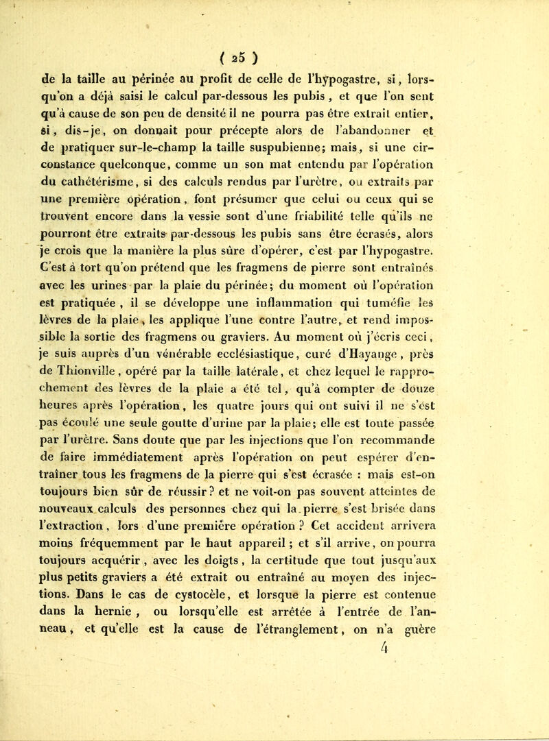de la taille au périnée au profit de celle de l'hypogastre, si, lors- qu'on a déjà saisi le calcul par-dessous les pubis , et que l'on sent qu'à cause de son peu de densité il ne pourra pas être extrait entier, si, dis-je, on donnait pour précepte alors de l'abandonner et de pratiquer sur-le-champ la taille suspubienne; mais, si une cir- constance quelconque, comme un son mat entendu par l'opération du cathétérisme, si des calculs rendus par l'urètre, ou extraits par une première opération, font présumer que celui ou ceux qui se trouvent encore dans la vessie sont d'une friabilité telle qu'ils ne pourront être extraits par-dessous les pubis sans être écrasés, alors je crois que la manière la plus sûre d'opérer, c'est par l'hypogastre. C'est à tort qu'on prétend que les fragmens de pierre sont entraînés avec les urines par la plaie du périnée; du moment où l'opération est pratiquée , il se développe une inflammation qui tuméfie les lèvres de la plaie, les applique l'une contre l'autre, et rend impos- sible la sortie des fi^agmens ou graviers. Au moment où j'écris ceci, je suis auprès d'un vénérable ecclésiastique, curé d'Hayange , près de ïhionviîle, opéré par la taille latérale, et chez lequel le rappro- chement des lèvres de la plaie a été tel, qu'à compter de douze heures après l'opération, les quatre joins qui ont suivi il ne s'est pas écoulé une seule goutte d'urine par la plaie; elle est toute passée par l'urètre. Sans doute que par les injeclions que l'on recommande de faire immédiatement après l'opération on peut espérer d'en- traîner tous les fragmens de la pierre qui s'est écrasée : mais est-on toujours bien sûr de réussir ? et ne voit-on pas souvent atteintes de nouveaux calculs des personnes chez qui la. pierre s'est brisée dans l'extraction, lors d'une première opération ? Cet accident arrivera moins fréquemment par le haut appareil ; et s'il arrive, on pourra toujours acquérir , avec les doigts , la certitude que tout jusqu'aux plus petits graviers a été extrait ou entraîné au moyen des injec- tions. Dans le cas de cystocèle, et lorsque la pierre est contenue dans la hernie , ou lorsqu'elle est arrêtée à l'entrée de l'an- neau , et qu'elle est la cause de l'étranglement, on n'a guère 4