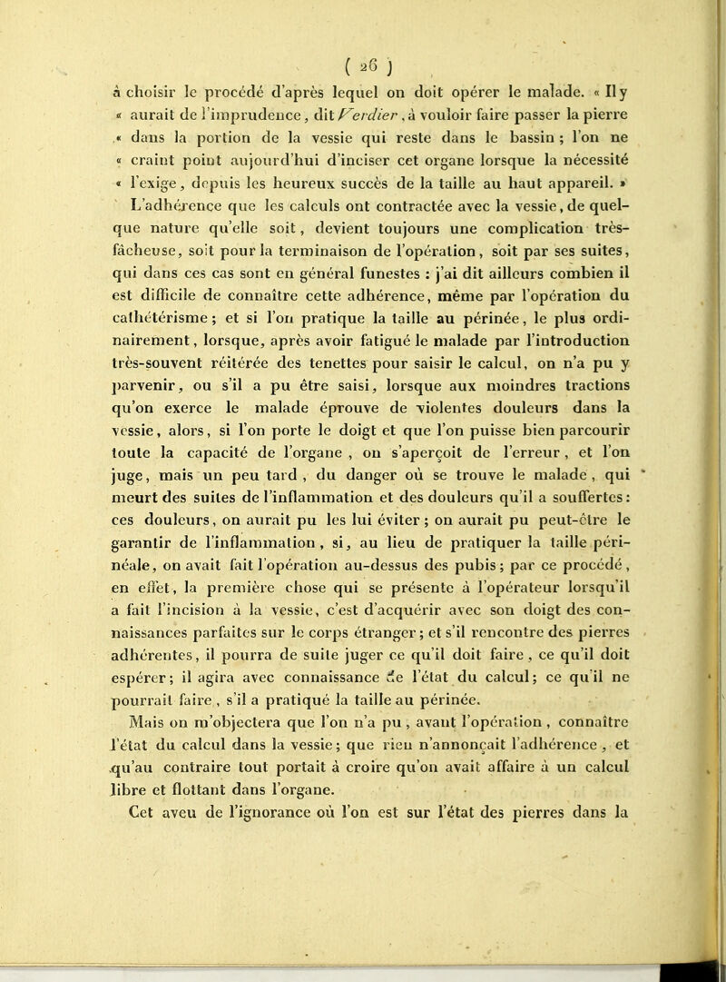 à choisir le procédé d'après lequel on doit opérer le malade. « Il y « aurait de l'imprudeuce, dit erdier, à vouloir faire passer la pierre .« dans la portion de la vessie qui reste dans le bassin ; l'on ne « craint point aujourd'hui d'inciser cet organe lorsque la nécessité « l'exige, depuis les heureux succès de la taille au haut appareil. » L'adhérence que les calculs ont contractée avec la vessie, de quel- que nature qu'elle soit, devient toujours une complication très- fâcheuse, soit pour la terminaison de l'opération, soit par ses suites, qui dans ces cas sont en général funestes : j'ai dit ailleurs combien il est difficile de connaître cette adhérence, même par l'opération du cathétérisme ; et si l'on pratique la taille au périnée, le plus ordi- nairement, lorsque, après avoir fatigué le malade par l'introduction très-souvent réitérée des tenettes pour saisir le calcul, on n'a pu y parvenir, ou s'il a pu être saisi, lorsque aux moindres tractions qu'on exerce le malade éprouve de violentes douleurs dans la vessie, alors, si l'on porte le doigt et que l'on puisse bien parcourir toute la capacité de l'organe, on s'aperçoit de l'erreur, et l'on juge, mais un peu tard, du danger où se trouve le malade, qui meurt des suites de l'inflammation et des douleurs qu'il a souffertes : ces douleurs, on avirait pu les lui éviter ; on aurait pu peut-être le garantir de l'inflammation, si, au lieu de pratiquer la taille péri- néale, on avait fait l'opération au-dessus des pubis; par ce procédé, en effet, la première chose qui se présente à l'opérateur lorsqu'il a fait l'incision à la vessie, c'est d'acquérir avec son doigt des con- naissances parfaites sur le corps étranger ; et s'il rencontre des pierres adhérentes, il pourra de suite juger ce qu'il doit faire, ce qu'il doit espérer; il agira avec connaissance de l'état du calcul; ce qu il ne pourrait faire , s'il a pratiqué la taille au périnée. Mais on m'objectera que l'on n'a pu , avant l'opération , connaître l'état du calcul dans la vessie; que rien n'annonçait l'adhérence, et .qu'au contraire tout portait à croire qu'on avait affaire à un calcul libre et flottant dans l'organe. Cet aveu de l'ignorance où l'on est sur l'état des pierres dans la