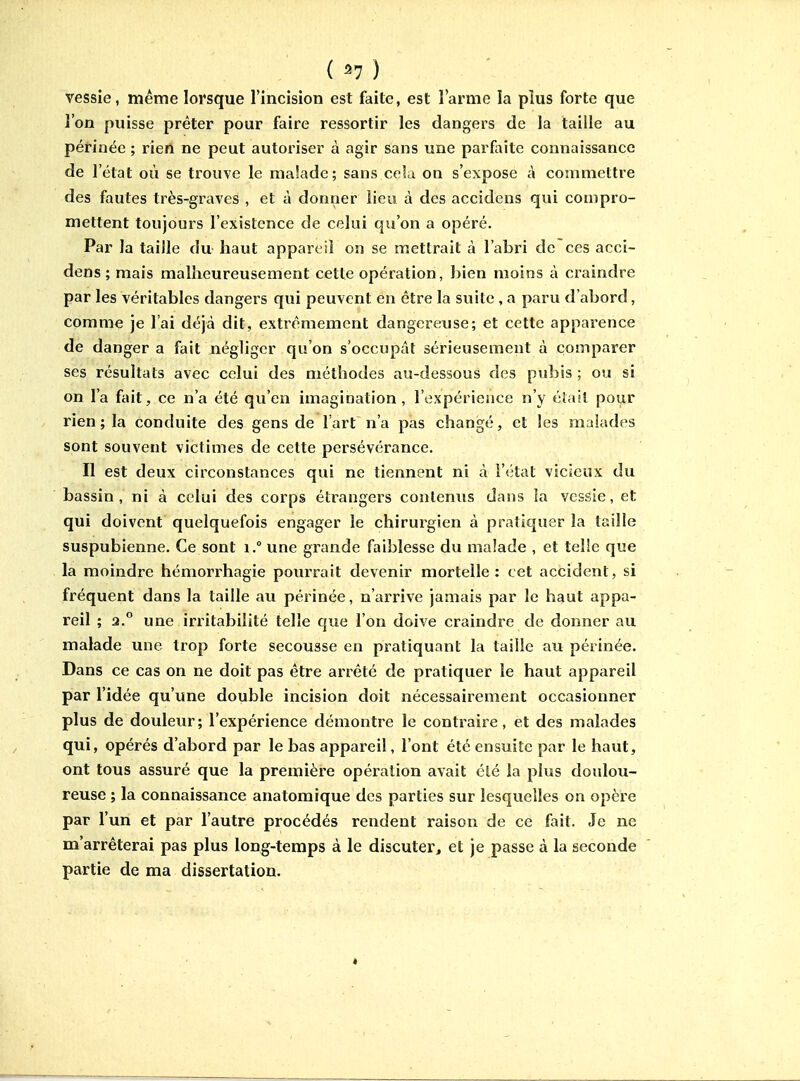 ( ^7 ) vessie, même lorsque l'incision est faite, est l'arme la plus forte que l'on puisse prêter pour faire ressortir les dangers de la taille au périnée ; rien ne peut autoriser à agir sans une parfaite connaissance de l'état où se trouve le malade; sans cela on s'expose à commettre des fautes très-graves , et à donner lieu à des accidens qui compro- mettent toujours l'existence de celui qu'on a opéré. Par la taille du haut appareil on se mettrait à l'abri de ces acci- dens ; mais malheureusement cette opération, bien moins à craindre par les véritables dangers qui peuvent en être la suite , a paru d'abord, comme je l'ai déjà dit, extrêmement dangere-use; et cette apparence de danger a fait négliger qu'on s'occupât sérieusement à comparer ses résultats avec celui des méthodes au-dessous des pubis ; ou si on l'a fait, ce n'a été qu'en imagination, l'expérience n'y éïail pour rien; la conduite des gens de l'art n'a pas changé, et les malades sont souvent victimes de cette persévérance. Il est deux circonstances qui ne tiennent ni à l'état vicieux du bassin, ni à celui des corps étrangers contenus dans la vessie, et qui doivent quelquefois engager le chirurgien à pratiquer la taille suspubienne. Ce sont i.° une grande faiblesse du malade , et telie que la moindre hémorrhagie pourrait devenir mortelle: cet accident, si fréquent dans la taille au périnée, n'arrive jamais par le haut appa- reil ; 2.° une irritabilité telle que l'on doive craindre de donner au malade une trop forte secousse en pratiquant la taille au périnée. Dans ce cas on ne doit pas être arrêté de pratiquer le haut appareil par l'idée qu'une double incision doit nécessairement occasionner plus de douleur; l'expérience démontre le contraire, et des malades qui, opérés d'abord par le bas appareil, l'ont été ensuite par le haut, ont tous assuré que la première opération avait élé la plus doulou- reuse ; la connaissance anatomique des parties sur lesquelles on opère par l'un et par l'autre procédés rendent raison de ce fait. Je ne m'arrêterai pas plus long-temps à le discuter, et je passe à la seconde partie de ma dissertation.