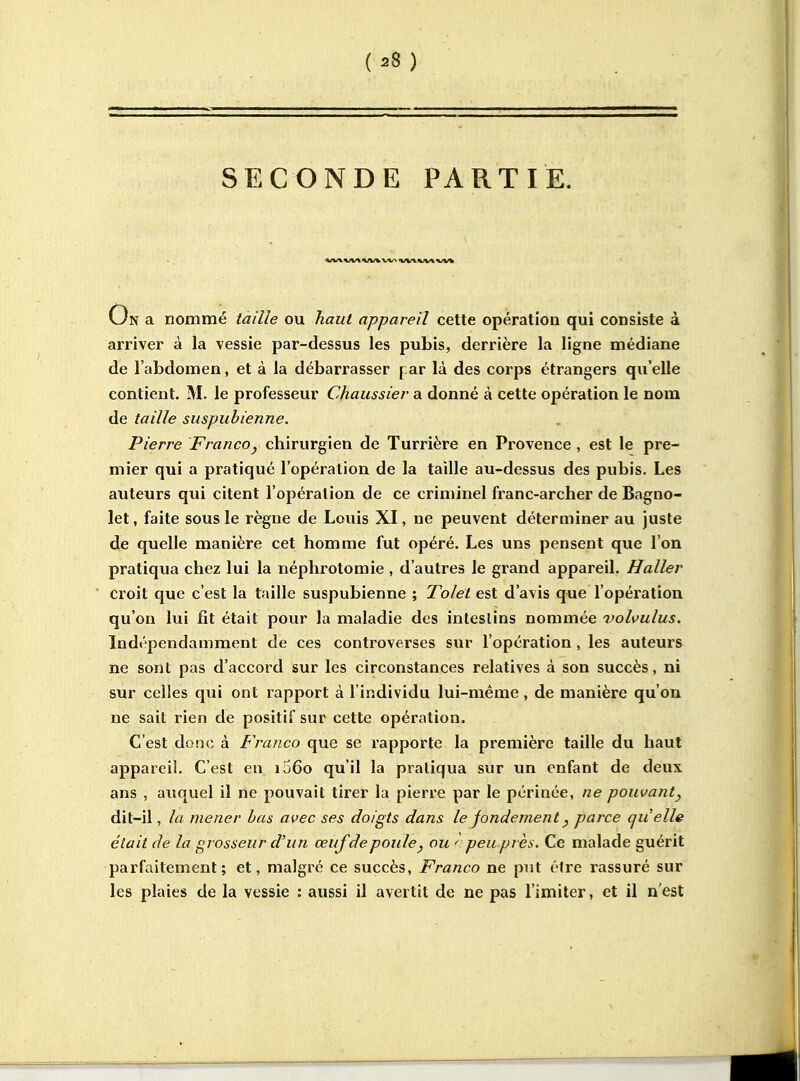 {28 ) SECONDE PARTIE. On a nommé taille ou haut appareil cette opération qui consiste à arriver à la vessie par-dessus les pubis, derrière la ligne médiane de l'abdomen, et à la débarrasser jar là des corps étrangers qu'elle contient. M. le professeur Chaussier a donné à cette opération le nom de taille suspubienne. Pierre Francoj chirurgien de Turrière en Provence , est le pre- mier qui a pratiqué l'opération de la taille au-dessus des pubis. Les auteurs qui citent l'opération de ce criminel franc-archer de Bagno- let, faite sous le règne de Louis XI, ne peuvent déterminer au juste de quelle manière cet homme fut opéré. Les uns pensent que l'on pratiqua chez lui la néphrotomie , d'autres le grand appareil. Haller croit que c'est la taille suspubienne ; Tolel est d'avis que l'opération qu'on lui fit était pour la maladie dos intestins nommée volvulus. Indépendamment de ces conti'overses sur l'opération , les auteurs ne sont pas d'accord sur les circonstances relatives à son succès, ni sur celles qui ont rapport à l'individu lui-même, de manière qu'on ne sait rien de positif sur cette opération. C'est dotîc à Franco que se rapporte la première taille du haut appareil. C'est en ij6o qu'il la pratiqua sur un enfant de deux ans , auquel il rie pouvait tirer la pierre par le périnée, ne pouvant^ dit-il, la mener bas avec ses doigts dans le fondement ^ parce quelle était de la grosseur d'un œuf de poule ^ ou peu près. Ce malade guérit parfaitement; et, malgré ce succès, Franco ne put être rassuré sur les plaies de la vessie ; aussi il avertit de ne pas l'imiter, et il n'est