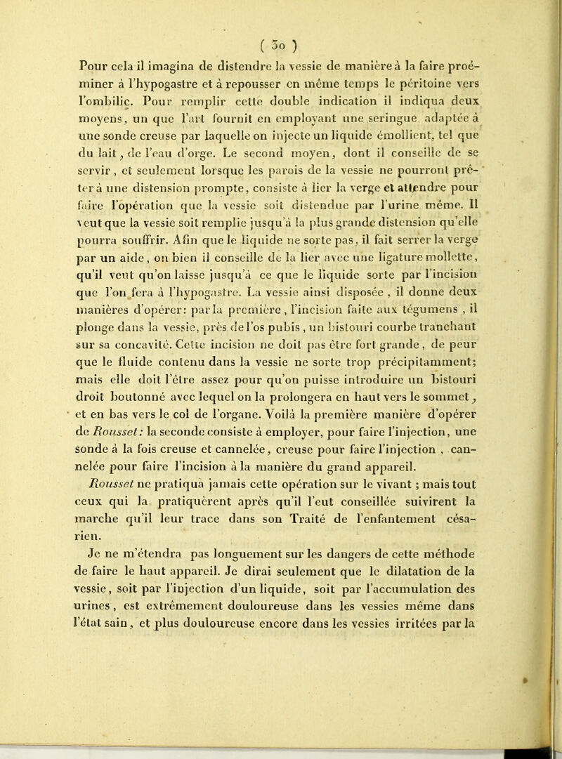 Pour cela il imagina de distendre la vessie de manière à la faire proé- miner à l'hypogastre et à repousser en même temps le péritoine vers rombilic. Pour remplir cette double indication il indiqua deux moyens, un que l'art fournit en employant une seringue adaptée à une sonde creuse par laquelle on injecte un liquide émollient, tel que du lait de l'eau d'orge. Le second moyen, dont il conseille de se servir , et seulement lorsque les parois de la vessie ne pourront prê- ter à une distension prompte, consiste à lier la verge et atl/endre pour faire l'opération que la vessie soit distendue par l'urine même. Il veut que la vessie soit remplie jusqu'à la plus grande distension qu'elle pourra souffrir. Afin que le liquide ne sorte pas , il fait serrer la verge par un aide , on bien il conseille de la lier avec une ligature mollette, qu'il veut qu'on laisse jusqu'à ce que le liquide sorte par l'incision que l'on fera à l'hypogastre. La vessie ainsi disposée , il donne deux manières d'opérer: parla première, l'incision faite aux tégumens , il plonge dans la vessie, près de l'os pubis , un !)istouri courbe tranchant sur sa concavité. CeSie incision ne doit pas être fort grande, de peur que le fluide contenu dans la vessie ne sorte trop précipitamment; mais elle doit l'être assez pour qu'on puisse introduire un bistouri droit boutonné avec lequel on la prolongera en haut vers le sommet^ et en bas vers le col de l'organe. Voilà la première manière d'opérer de Roussel: la seconde consiste à employer, pour faire l'injection, une sonde à la fois creuse et cannelée, creuse pour faire l'injection , can- nelée pour faire l'incision à la manière du grand appareil. Roussel ne pratiqua jamais cette opération sur le vivant ; mais tout ceux qui la pratiquèrent après qu'il l'eut conseillée suivirent la marche qu'il leur trace dans son Traité de l'enfantement césa- rien. Je ne m'étendra pas longuement sur les dangers de cette méthode de faire le haut appareil. Je dirai seulement que le dilatation de la vessie, soit par l'injection d'un liquide, soit par l'accumulation des urines, est extrêmement douloureuse dans les vessies même dans l'état sain, et plus douloureuse encore dans les vessies irritées parla
