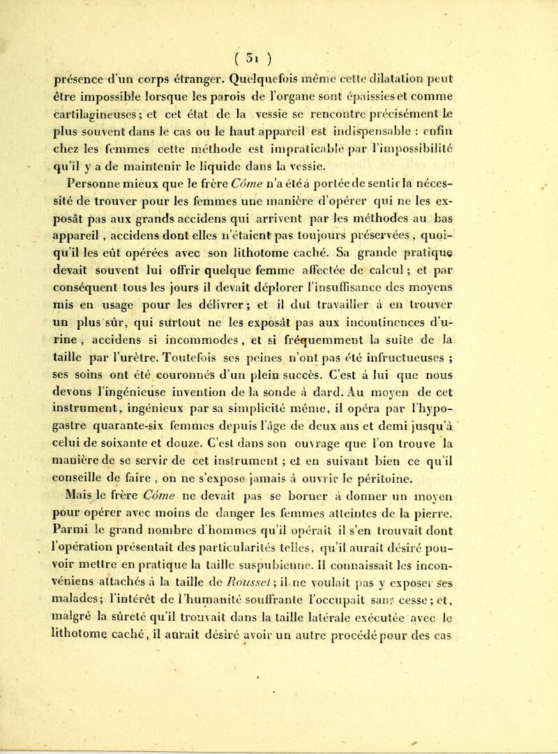 présence d'un corps étranger. Quelquefois même cette dilatation peut être impossible lorsque les parois de l'organe sont épaissies et comme cartilagineuses ; et cet état de la vessie se rencontre précisément le plus souvent dans le cas ou le haut appareil est indispensable : enfin chez les femmes cette méthode est impraticable par l'impossibilité qu'il y a de maintenir le liquide dans la vessie. Personne mieux que le frère Cdwe n'a été à portée de sentir la néces- sité de trouver pour les femmes une manière d'opérer qui ne les ex- posât pas aux grands accidens qui arrivent par les méthodes au bas appareil , accidens dont elles n'étaient pas toujours préservées , quoi- qu'il les eût opérées avec son lithotome caché. Sa grande pratique devait souvent lui offrir quelque femme alFectée de calcul ; et par conséquent tous les jours il devait déplorer l'insuffisance des moyens mis en usage pour les délivrer ; et il dut travailler à en trouver un plus sûr, qui surtout ne les exposât pas aux incontinences d'u- rine , accidens si incommodes , et si fréquemment la suite de la taille par l'urètre. Toutefois ses peines n'ont pas été infructueuses ; ses soins ont été couronnés d'un plein succès. C'est à lui que nous devons l'ingénieuse invention de la sonde à dard. Au moyen de cet instrument, ingénieux par sa simplicité même, il opéra par l'hypo- gastre quarante-six femmes depuis l'âge de deux ans et demi jusqu'à celui de soixante et douze. C'est dans son ouvrage que l'on trouve la manière de se servir de cet instrument ; ei en suivant bien ce qu'il conseille de faire , on ne s'expose jamais à ouvrir le péritoine. Mais le frère Côme ne devait pas se borner à donner un moyen pour opérer avec moins de danger les femmes atteintes de la pierre. Parmi le grand nombre d'hommes qu'il opérait il s'en trouvait dont l'opération présentait des particularités telles, qu'il aurait désiré pou- voir mettre en pratique la taille suspubienne. il connaissait les incon- véniens attachés à la taille de Roussel; il ne voulait pas y exposer ses malades; l'intérêt de l'humanité souffrante l'occupait san? cesse ; et, malgré la sûreté qu'il trouvait dans la taille latérale exécutée avec le lithotome caché, il antait désiré avoir un autre procédé pour des cas