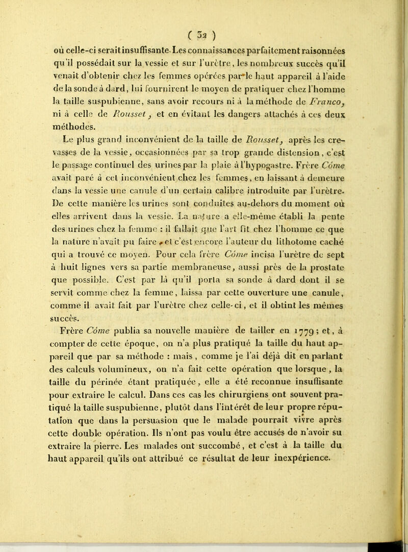 où celle-ci seraitinsuffisante-Les connaissances parfaitement raisonnées qu'il possédait sur la vessie et sur l'urclre, les nombreux succès qu'il venait d'obtenir chez les femmes opérées parle haut appareil à l'aide de la sonde à dard, lui fournirent le moyen de pratiquer chez l'homme la taille saspubienne, sans avoir recours ni à la méthode de Francoj ni à celle de Rousset ^ et en évitant les dangers attachés à ces deux méthodes. Le plus grand inconvénient de la taille de Rojisset, après les cre- vasses de la vessieoccasionnées par sa trop grande distension, c'est le passage continuel des urines par la plaie àl'hypogastre. Frère Càme avait paré à cet inconvénient chez les femmes, en laissant à demeure dans ia vessie une canule d'un certain calibre introduite par l'urètre. De celle manière les urines sont conduites au-dehors du moment où elles arrivent dans la vessie. La naiiire a Cile-méme établi la pente des urines chez la femme : il fallait que l'art fît chez l'homme ce que la nature n'avait pu faire ^ et c'est encore l'auteur du lithotome caché qui a trouvé ce moyen. Pour cela frère Côine incisa l'urètre de sept à huit lignes vers sa partie membraneuse, aussi près de la prostate que possible. C'est par là qu'il porta sa sonde à dard dont il se servit comme chez la femme, laissa par cette ouverture une canule, comme il avait fait par l'urètre chez celle- ci, et il obtint les mêmes succès. Frère Càme publia sa nouvelle manière de tailler en 1779; et, à compter de cette époque, on n'a plus pratiqué la taille du haut ap- pareil que par sa méthode : mais , comme je l'ai déjà dit en parlant des calculs volumineux, on n'a fait cette opération que lorsque, la taille du périnée étant pratiquée, elle a été reconnue insuffisante pour extraire le calcul. Dans ces cas les chirurgiens ont souvent pra- tiqué la taille suspubienne, plutôt dans l'intérêt de leur propre répu- tation que dans la persuasion que le malade pourrait vivre après cette double opération. Ils n'ont pas voulu être accusés de n'avoir su extraire la pierre. Les malades ont succombé, et c'est à la taille du haut appareil qu'ils ont attribué ce résultat de leur inexpérience.