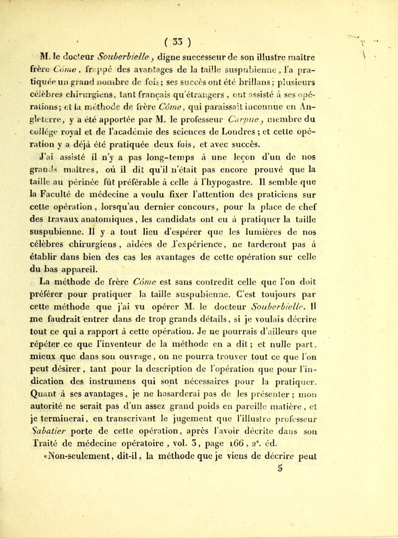 M. le docleur Souherhielle , digne successeur de son illustre maître frère Corae, fr-^ppé des avantages de la taille suspubienne, l'a pra- tiquée un grand nombre de foii ; ses succès ont été brillans ; plusieurs céièbres chirurgiens, tant français qu'étrangers , ont assisté à ses opé- rations; et la méthode de frère Corne, qui paraissait inconnue en An- gleterre, y a été apportée par M. le professeur Carpue, membre du collège royal et de l'académie des sciences de Londres ; et cette opé- ration y a déjà été pratiquée deux fois, et avec succès. J'ai assisté il n'y a pas long-temps à une leçon d'un de nos grands maîtres, où il dit qu'il n'était pas encore prouvé que la taille au périnée fût préférable à celle à l'hypogastre. Il semble que la Faculté de médecine a voulu fixer l'attention des praticiens sur celte opération, lorsqu'au dernier concours, pour la place de chef des travaux anatomiques , les candidats ont eu à pratiquer la taille suspubienne. Il y a tout lieu d'espérer que les lumières de nos célèbres chirurgiens , aidées de J'expérience, ne tarderont pas à établir dans bien des cas les avantages de cette opération sur celle du bas appareil. La méthode de frère Côme est sans contredit celle que l'on doit préférer pour pratiquer la taille suspubienne. C'est toujours par cette méthode que j'ai vu opérer M. le docteur Souberbiellp. Il me faudrait entrer dans de trop grands détails, si je voulais décrire tout ce qui a rapport à cette opération. Je ne pourrais d'ailleurs que répéter ce que l'inventeur de la méthode en a dit ; et nulle part, mieux que dans son ouvrage, on ne pourra trouver tout ce que l'on peut désirer , tant pour la description de l'opération que pour l'in- dication des instrumens qui sont nécessaires pour la pratiquer. Quant à ses avantages, je ne hasarderai pas de les présenter; mon autorité ne serait pas d'un assez grand poids en parci!!e matière , et je terminerai, en transcrivant le jugement que l'iliustrc professeur Sabatier porte de cette opération, après l'avoir décrite dans son Traité de médecine opératoire , vol. 3, page 166, 2°. éd. «Non-seulement, dit-il, la méthode que je viens de décrire peut 5