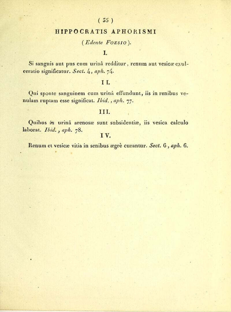 HÏPPOCRATIS APHOKISMI {Edenle FOESIO). I. Si sangnis aut pus cum urina redditur, rennm aut vesicseexul- ceraiio signifîealur. Sect. 4> aph. 74- II. Qui sponie sanguinem cum urinâ effunduni, lis in renibus ve- nulam rupiam esse signifîcat. Ibid,, aph. 77. III. Qtiibus m urinâ arenosœ sunt subsideniise, iis vesica calculo laborat. Ibid. . aph. 78. IV. Renum ei vesicae viiia in senibus eegrè curantur. Sect. 6 , aph. 6,