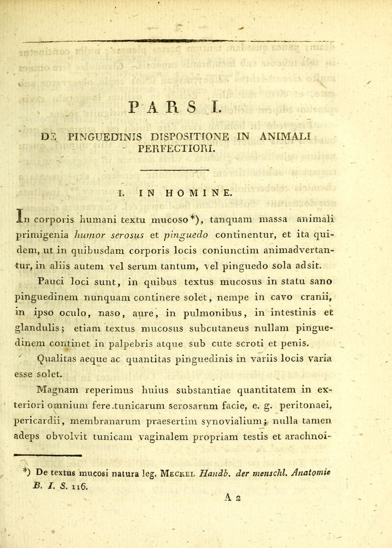 DZ ITNGUEDINIS DISPOSITIONE IN ANIMALI - PEFiFECTIOFxI. fi I N H O M I N E. Iii corporis humani textu mucoso*), tanquam massa animali primigenia huirior serosus et pinguedo continentur, et ita qui- dem, ut in quibusdam corporis locis coniunctim animadvertan- ■tur, in aliis autem vel serum tantum, vel pinguedo sola adsit. Pauci loci sunt, in quibus textus mucosus in statu sano pinguedinem nunquam continere solet, nempe in cavo cranii, in ipso oculo, naso, aure, in pulmonibus, in intestinis et glandulis; etiam textus mucosus subcutaneus nullam pingue- dinem continet in palpebris atque sub cute scroti et penis. J Oualitas aeque ac quantitas pinguedinis in variis locis varia esse solet. Magnam reperimus huius substantiae quantitatem in ex-r teriori omnium fere .tunicarum serosarum facie, e. g. peritonaei, pericardii, membranarum praesertim synovialium; nulla tamen adeps obvolvit tunicam vaginalem propriam testis et arachnoi- ) De textus mucosi natura leg. Meckel Handb. der menschl. Anatomie B. I. S. ti'6.