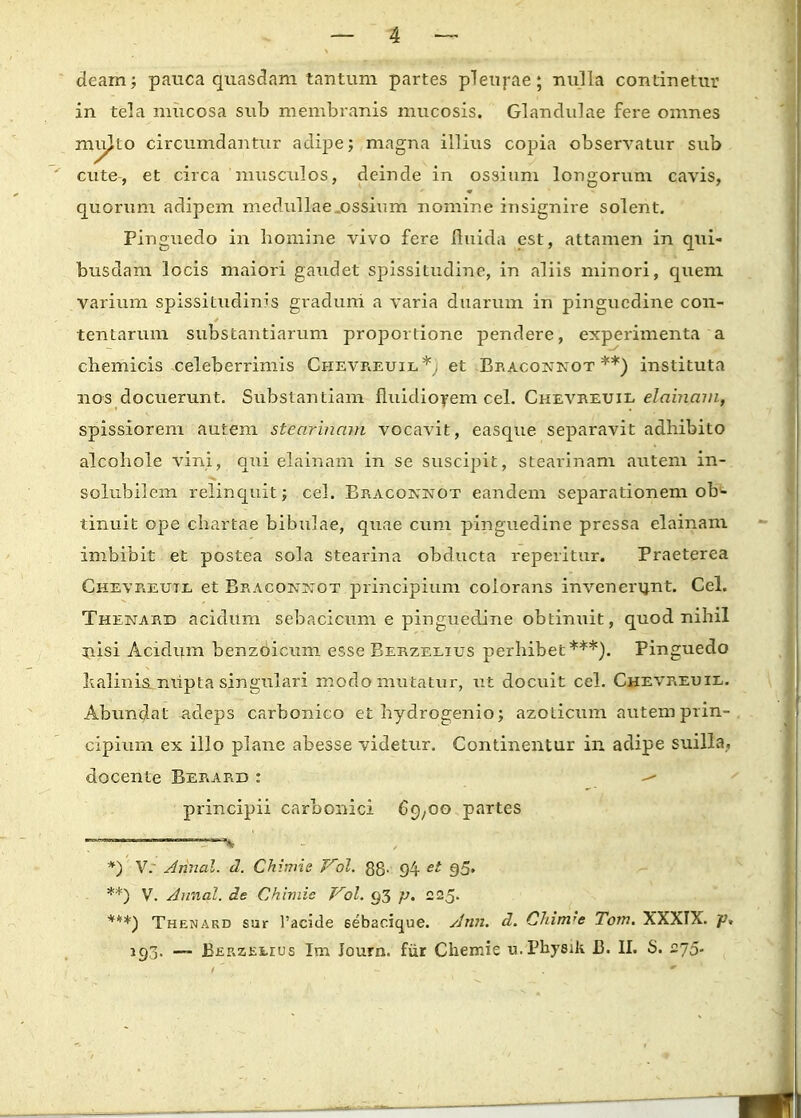 deam; pauca quasdam tantum partes pleurae; nulla continetur in tela mucosa sub membranis mucosis. Glandulae fere omnes mu^to circumdantur adipe; magna illius copia observatur sub cute, et circa 'musculos, deinde in ossium longorum cavis, quorum adipem medullae.ossinm nomine insignire solent. Pinguedo in homine vivo fere ftuida est, attamen in qui- busdam locis maiori gaudet spissitudine, in aliis minori, quem varium spissitudinis graduni a varia duarum in pingucdine con- tentarum substantiarum proportione pendere, experimenta a chemicis celeberrimis Chevreuil*, et Braconnot **) instituta nos docuerunt. Substantiam fluidiorem cel. Chevreuil elainam, spissiorem autem stearinam vocavit, easque separavit adhibito alcohole vini, qui elainam in se suscipit, stearinam autem in- solubilem relinquit; cel. Bracoivnot eandem separationem ob- tinuit ope chartae bibulae, quae cum pinguedine pressa elainam imbibit et postea sola stearina obducta reperitur. Praeterea Chevreutl et Braconjjot principium colorans invenerunt. Cel. Thenabd acidum sebacicum e pinguedine obtinuit, quod nihil nisi Acidum benzoicum esse Berzelius perhibet***). Pinguedo lialinis. niipta singulari modomutatur, ut docuit cel. ChevPlEuil. Abundat adeps carbonico et hydrogenio; azoticum autemprin- cipium ex illo plane abesse videtur. Continentur in adipe suilla. docente Berard : -» principii carbonici 69,00 partes *)' V. Annal. d. Chimie Vol. 88- 94 et 95» **) V. Annal. de Chimie Vol. 93 p. 225. ***) Thenard sur Pacide 6ebac.ique. Ann. d. Chim^e Tom. XXXIX. p* 193. — BEF.zEi.rus Im Journ. fiir Chemie u.Physik B. II. S. 275-