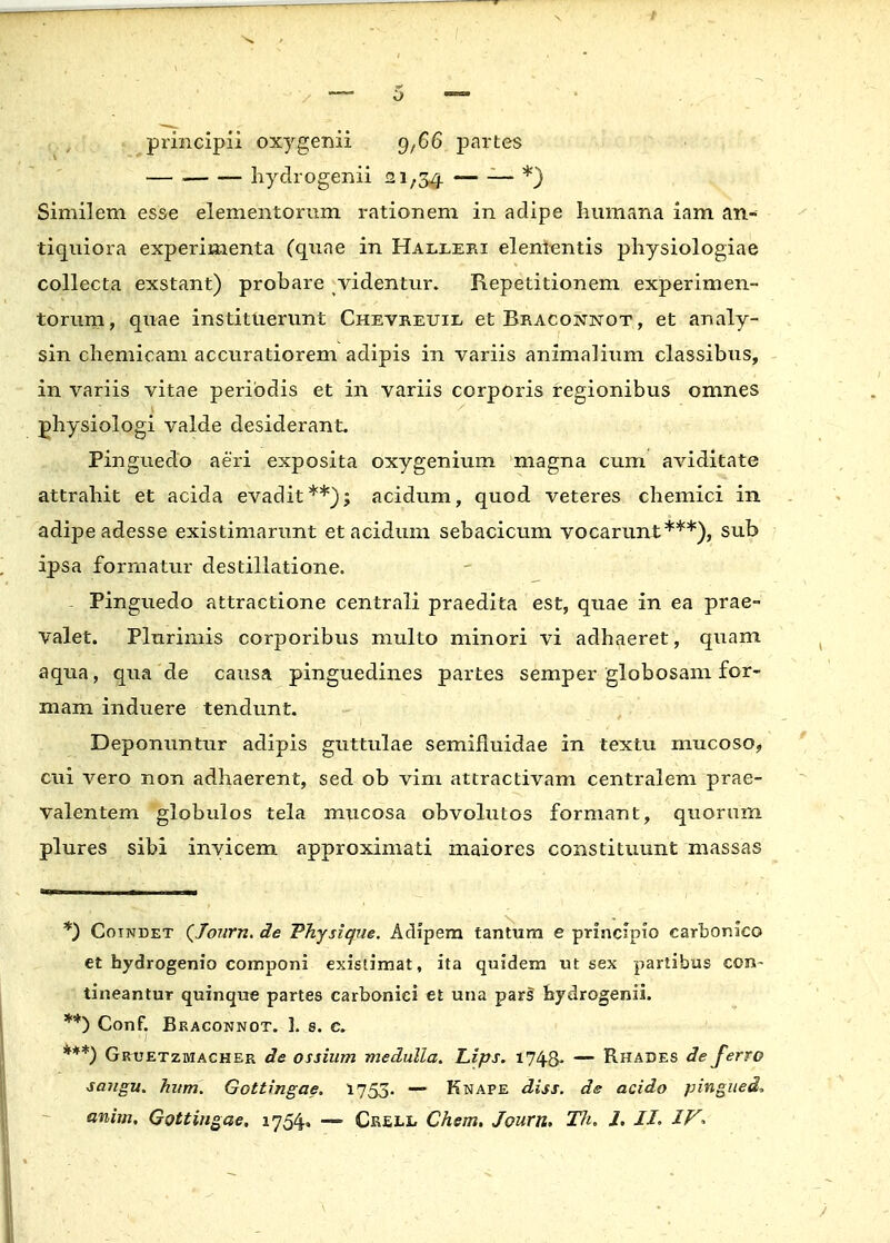 principii oxygenii 9,66 partes hydrogenii 21^34 — — *) Similem esse elemeatorum rationem in adipe humana iam an- tiquiora experimenta (quae in Haeeeri elementis physiologiae collecta exstant) probare videntur. Repetitionem experimen- torum, quae instituerunt Chevreuil et Braconnot, et analy- sin chemicam accuratiorem adipis in variis animalium classibus, in variis vitae peribdis et in variis corporis regionibus omnes physiologi valde desiderant, Pinguedo aeri exposita oxygenium magna cum aviditate attrahit et acida evadit**); acidum, quod veteres chemici in adipeadesse existimarunt et acidum sebacicum vocarunt***), sub ipsa formatur destillatione. Pinguedo attractione centrali praedita est, quae in ea prae- valet. Plurimis corporibus multo minori vi adhaeret, quanx aqua, qua de causa pinguedines partes semper globosam for- mam induere tendunt. Deponuntur adipis guttulae semifluidae in textu mucoso, cui vero non adhaerent, sed ob vim attractivam centralem prae- valentem globulos tela mucosa obvolutos formant, quorum plures sibi inyicem approximati maiores constituunt massas *) Cotndet (fonrn. de Physique. Adipem tantum e pri.ricipio carbonico et hydrogenio componi existimat, ita quidem ut sex partibus con- tineantur quinque partes carbonici et una pars hyclrogenii. ) Conf. Bkaconnot. 1. s. e. ***) Gruetzmacher de ossium medulla. Lips. 1748- — Rhades de ferro sangu. hum. Gottingae. 1753. — Knape diss. de acido pingued*