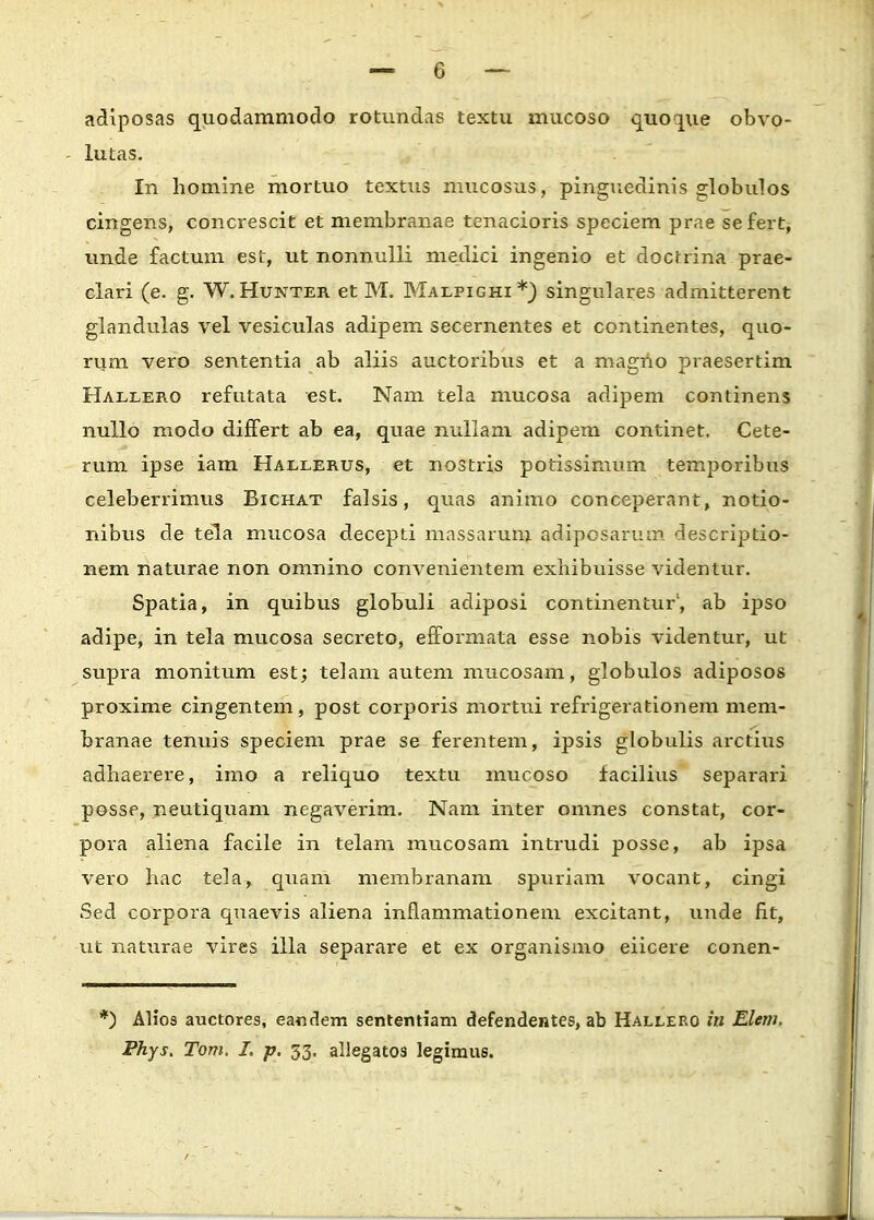 adiposas quodammodo rotundas textu mucoso quoque obvo- lutas. In liomine mortuo textxis mucosus, pinguedinis globulos cingens, concrescit et membranae tenacioris speciem prae sefert, unde factum est, ut nonnulli medici ingenio et docrrina prae- clari (e. g. W. Hukter et M. Maepighi *_) singulares admitterent glandulas vel vesiculas adipem secernentes et continentes, quo- rum vero sententia ab aliis auctoribus et a magno praesertim Halxero refutata est. Nam tela mucosa adipem continens nullo modo differt ab ea, quae nullam adipem continet. Cete- rum ipse iam Haexerus, et nostris potissiraum temporibus celeberrimus Bichat falsis, quas animo conceperant, notio- nibus de tela mucosa decepti massarum adiposarum descriptio- nem naturae non omnino convenientem exhibuisse videntur. Spatia, in quibus globuli adiposi continentur1, ab ipso adipe, in tela mucosa secreto, efformata esse nobis videntur, ut supra monitum est; telam autem mucosam, globulos adiposos proxime cingentem, post corporis mortui refrigerationem mem- branae tenuis speciem prae se ferentem, ipsis globulis arctins adhaerere, imo a reliquo textu mucoso facilius separari posse, neutiquam negaverim. Nam inter omnes constat, cor- pora aliena facile in telam mucosam intrudi posse, ab ipsa vero hac tela, quam membranam spuriam vocant, cingi Sed corpora quaevis aliena inflammationem excitant, unde fit, ut naturae vires illa separare et ex organismo eiicere conen- *) Alios auctores, eandem sententiam defendentes, ab Hallero in Elern. Phys. Tom, I. p. 53. allegatos legimu6.