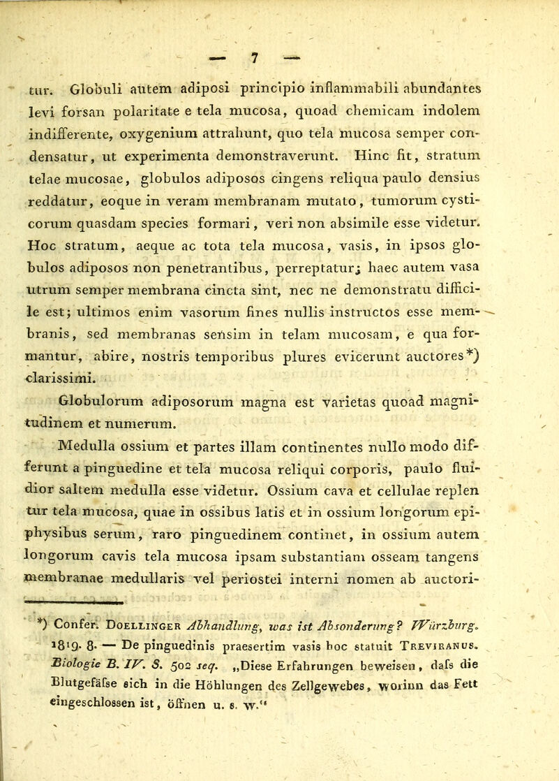 tur. Globuli autem adiposi principio inflammabili abundantes levi forsan polaritate e tela mucosa, quoad chemicam indolem indifferente, oxygenium attrahunt, quo tela mucosa semper con- densatur, ut experimenta demonstraverunt. Hinc fit, stratum telae mucosae, globulos adiposos cingens reliqua paulo densius reddatur, eoque in veram membranam mutato, tumorum cysti- corum quasdam species formari, veri non absimile esse videtur, Hoc stratum, aeque ac tota tela mucosa, vasis, in ipsos glo- bulos adiposos non penetrantibus, perreptaturj haec autem vasa utrum semper membrana cincta sint, nec ne demonstratu diflici- le est; ultimos enim vasorum fines nullis instructos esse mem- branis, sed membranas sensim in telam mucosam, e qua for- mantur, abire, nostris temporibus plures evicerunt auctores*) clarissimi. Globulorum adiposorum magna est varietas quoad magni- tudinem et numerum. Medulla ossium et partes illam continentes nullo modo dif- ferunt a pinguedine et tela mucosa reliqui corporis, paulo flui- dior saltem medulla esse videtur. Ossium cava et cellulae replen tur tela mucosa, quae in ossibus latis et in ossium longorum epi- physibus serum, raro pinguedinem continet, in ossium autem Jongorum cavis tela mucosa ipsam substantiam osseam tangens membranae medullaris vel periostei interni nomen ab auctori- *) Confer. Doellinger Ahhandlung, was ist Absonderimg? Wurzburg. 8- — De pinguedinis praesertim vasis boc statuit Trevjranus. Biologie B. IV. S. 502 seq. „Diese Erfahrungen beweisen, dafs die Blutgefafse eich in die Hohlungen des Zellgewebes, woiinn das Fett eingeschlossen ist, offnen u. s, w.