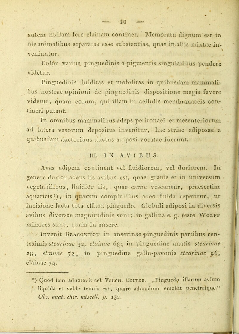 autem nullam fcre elainam continet. Memoratu dignum est in his animalibus separatas esse substantias, quae in aliis mixtae in- vemuntur. Color varius pinguedinis a pigmentis singularibus pendere videtur. Piriguedinis fluiditas et mobilitas in quibusdam mammali- bus nostrae opinioni de pinguedinis dispositione magis faverc videtur, iquam eorum, qui illam in cellulis membranaceis con- tineri putant. In omnibus mammalibus adeps peritonaei et mesenteriorum ad latera vasorum depositus invenitur, hae striae adiposae a quibusdam auctoribus ductus adiposi vocatae fuerunt. III. I N A V I B U S. Aves adipem continent vel fluidiorem, vel duriorem. In genere durior adeps iis avibus est, quae granis et in universum vegetabilibus, fluidior iis, qnae carne vescuntur, praesertim aquaticis *), in quarum compluribus adeo fluida reperitur, ut incisione facta tota effluat pingucdo. Globuli adiposi in diversis avibus diversae magnitudinis sunt; in galiina e. g. teste Wolff minores sunt, quam in ansere. Invenit Braconnot in anserinae-pinguedinis partibus cen- tesimis stearinae 52, elainae 63; in pinguedine anatis stearinae 23, elainae 72; in pinguedine gallo-pavonis stearinae p.G, elainae 74. *) Quod iam adnotavit cel. Volch. Goiter. ,,Pinguedo illarum avium liqnida er valde tenuis est, quare admodum emollit penetratque. Obs. anat. chir. miscell. p. i3£.