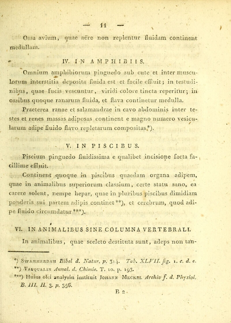 Ossa avium, quae aere non replentur fluidam contment medullam. IV. IN AMPHIBIIS. Omnium amphibiorum pinguedo sub cute et inter muscu- lorum interstitia deposita fluida est etfacileefilu.it; in testudi- nibus, quae fucis vescuntur, viridi colore tincta reperitur; in ossibus quoque ranarum fiuida, et flava continetur medulla. Praeterea ranae et salamandrae in cavo abdominis inter te- stes et renes massas adiposas continent e magno numero vesicu- larum adipe fluido fiavo repletarum compositas *). - V. I N P I S C I B U S. Piscium pinguedo fluidissima e qualibet incisione facta fa- cillime effiuit. Continent qtioque in piscibus quaedam organa adipem, quae in animalibus superiorum classium, certe statu sano, ea carere solent, nempe hepar, quae in pluribus piscibus dimidiam ponderis sui partem adipis continet**), et cerebrum, quod adi- pe fluido circumdatur i VI. IN ANIMALIBUS SINE COLUMNA VERTEBRALI. In animalibus , quae sceleto destituta sunt, adeps non tan- •) Swammerdam Bibel d. Nalur. p. ji^. Tab. X.LVIL Jig. i. c. d. e. **) /Vauquei.in Annal, d. Chimie. T. 10. p. 193. ***) Huius olci analysin instituit Johann Meckel Archiv f. d. PhysioL B. III. H. 3. p. 556.