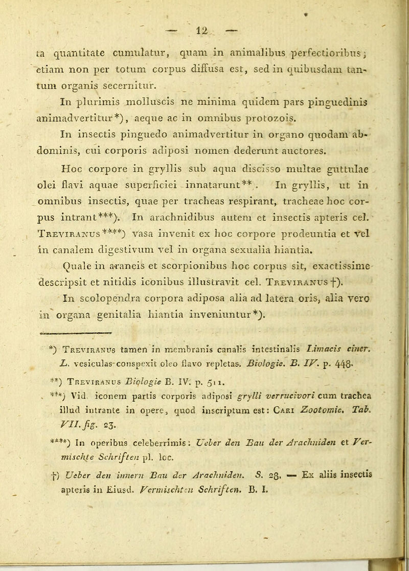 ta quantitate cumulatur, quam in animalibus perfectioribus; etiam non per totum corpus diffusa est, sed in quibusdam tan-> tum organis secernitur. In plurimis molluscis ne minima quidem pars pinguedinis animadvertitur*), aeque ac in omnibus protozois. In insectis pinguedo animadvertitur in organo quodam ab« dominis, cui corporis adiposi nomen dederunt auctores. Hoc corpore in gryllis sub aqua discisso multae guttulae olei flavi aquae superficiei innatarunt** . In gryllis, ut in omnibus insectis, quae per tracheas respirant, tracheae hoc cor- pus intrant***). In arachnidibus autem et insectis apteris cel. Treviranus ****) vasa invenit ex hoc corpore prodeuntia et vel in canalem digestivum vel in organa sexualia hiantia. Quale in araneis et scorpionibus hoc corpus sit, exactissime descripsit et nitidis iconibus illustravit cel. Treviranus f). In scolopendra corpora adiposa alia ad latera oris, alia vero in organa genitalia hiantia inveniuntur *). *) Treviranus tamen in membranis canalis intestinalis Limacis ciner. L. vesiculas-conspexit oleo flavo repletas. Biologie. B. IV. p. 448- **) Treviranus Biclogie B. IV; p. 511. ***) Vid. iconem partis corporis adiposi grylli verrucivori cum trachea illud intrante in opere, quod inscriptum est: Cari Zootomie. Tab. VII. fig. 23. ****) In operibus celeberrimis: Ueber den Bau der Arachniden ct Ver- miscfite Schrijteu pl. lcc. f) Ueber den innern Bau der Arachniden. S. 28. — Ex aliifl insectis apteiis in Esusd. Vermischtu Schriften. B. I.
