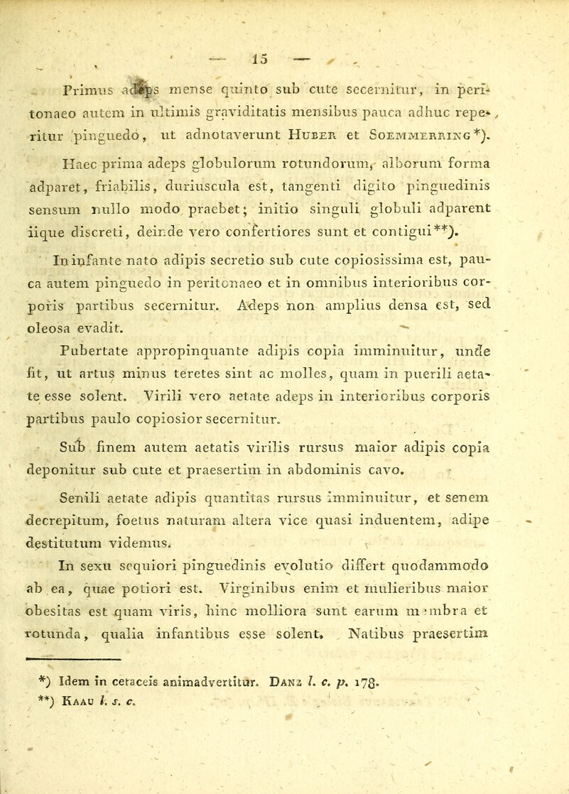 tonaeo autcm in ultimis graviditatis mensibus pauca adhuc repe* , ritur 'pinguedo, ut adnotaverunt HuEEr^ et Soemmerrikg *). Haec prima adeps globulorum rotundorum,- alborum forma adparet, friabilis, duriuscula est, tangenti digito pinguedinis sensum nullo modo praebet; initio singuli globuli adparent iique discreti, deinde vero confertiores sunt et contigui**). Ininfante nato adipis secretio sub cute copiosissima est, pau- ca autem pinguedo in peritcnaeo et in omnibus interioribus cor- poris partibus secernitur. Adeps non amplius densa est, sed oleosa evadit. *■ Pubertate appropinquante adipis copia imminuitur, unde fit, ut artus minus teretes sint ac molles , quam in puerili aeta- te esse solent. Virili vero aetate adeps in interioribus corporis partibus paulo copiosior secernitur. Sub finem autem aetatis virilis rursus maior adipis copia deponitur sub cute et praesertim in abdominis cavo. Senili aetate adipis quantitas rursus imminuitur, et senem decrepitum, foetus naturam altera vice quasi induentem, adipe destitutum videmus. \ In sexu sequiori pinguedinis evolutio dirfert quodammodo ab.ea, qxiae potiori est. Virginibus enim et mulieribus maior obesitas est quam viris, binc molliora sunt earum membra et rotunda, qualia infantibus esse solent» Natibus praesertim *) Idem in ceraceis animadvertkur. Danz c. p. 173. **) Kaau h s. c.