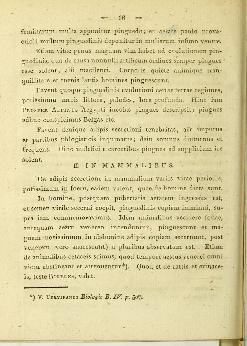 feminaruni multa apponitur pinguedo; et aetate paulo prove- ctiori multum pinguedinis deponiturin mulierum infnno ventre. Etiam vitae genus magnam vim habet ad evcdutionem pin- guedinis, qua de causa nonnulli artincum ordines semper pingues esse solent, alii macilenti. Corporis quiete animique tran- quillitate et coenislautis homines pinguescunt. Favent quoquepinguedinis evolutioni oerlae terrae regiones, potissinum maris littora, paludes, lcca profunda. Hinc itnn Prospeb. Alpinus Aegypti incolas pingues descripsit; pingues adhuc conspicimus Belgas etc. Favent denique adipis secretioni tenebritas, aer impurus e.t partibus phlogisticis inquinatus; dein somnus diuturnus et frequens. Hinc malefici e carceribus pingues ad supplicium ire solent, II. I N M A M M A L I B U S. De adipis secretione in mammalium variis vitae periodis, potissimum in foetu, eadem valent, quae de homine dicta sunt. In homine, postquam pubertatis aetatem ingressus est, et semen virile secerni coepit, pinguedinis copiam imminui, su~ pra iam commeraoravimus. Idem animalibus accidere (quae, antequam aestu venereo incenduntur, pinguescunt et ma- gnam posissimum in abdomine adipis copiam seceimunt, post vencrem vero macescunt) a pluribus abservatum est. Etiam de animalibus cetaceis scimus, quod tempore aestus venerei omni victu absrineant et attenuentur*). Quod et de rattis et erinace- is, teste Rigeles, valet.