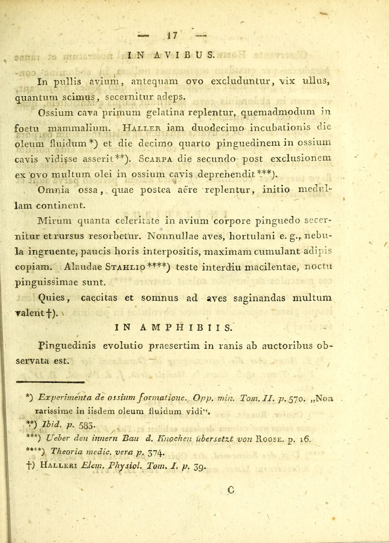 snm,: ta m IN AVIBUS. In pullis avium, antequam ovo excluduntur, vix ullus, quantum scimiis, secernitur adeps. Ossium cava primum gelatina replentur, quemadmodum in foetu mammalium. Haller iam duodecimo incubationis dic oleum fluidum*) et die decimo quarto pinguedinem in ossium cavis vidisse asserit**). Scarpa die secundo post exclusionem ex ovo multum olei in ossium cavis deprehendit***). Omnia ossa, quae postea aere replentur, initio medrl- lam continent. Mirum quanta celeritate in avium corpore pinguedo secer- nitur etrursus resorbetur. Nonnullae aves, hortulani e. g., nebu- la ingruente, paucis horis interpositis, maximam cumulant adipis copiam. Alaudae Stahlio ****) teste interdiu macilentae, noctu pinguissimae sunt. Quies, caecitas et somnus ad aves saginandas multum ralentf). IN AMPHIBIIS. Pinguedinis evolutio praesertim in ranis ab auctoribus ob- servata est. , *) Experimeuta de ossium formatione. Opp. min, Tom. II. p. 570. „Noa rarissime in iisdem oleum fluidum vidi. *H Ibid, p. 585. ***) Ueber den imiern Bau d. Kuochen ubersetzt von Roose. p. 16. ****) Tkeoria medic. vera p. 374, f) Halleri Elcm. Physiol. Tom. T. p. 39. C