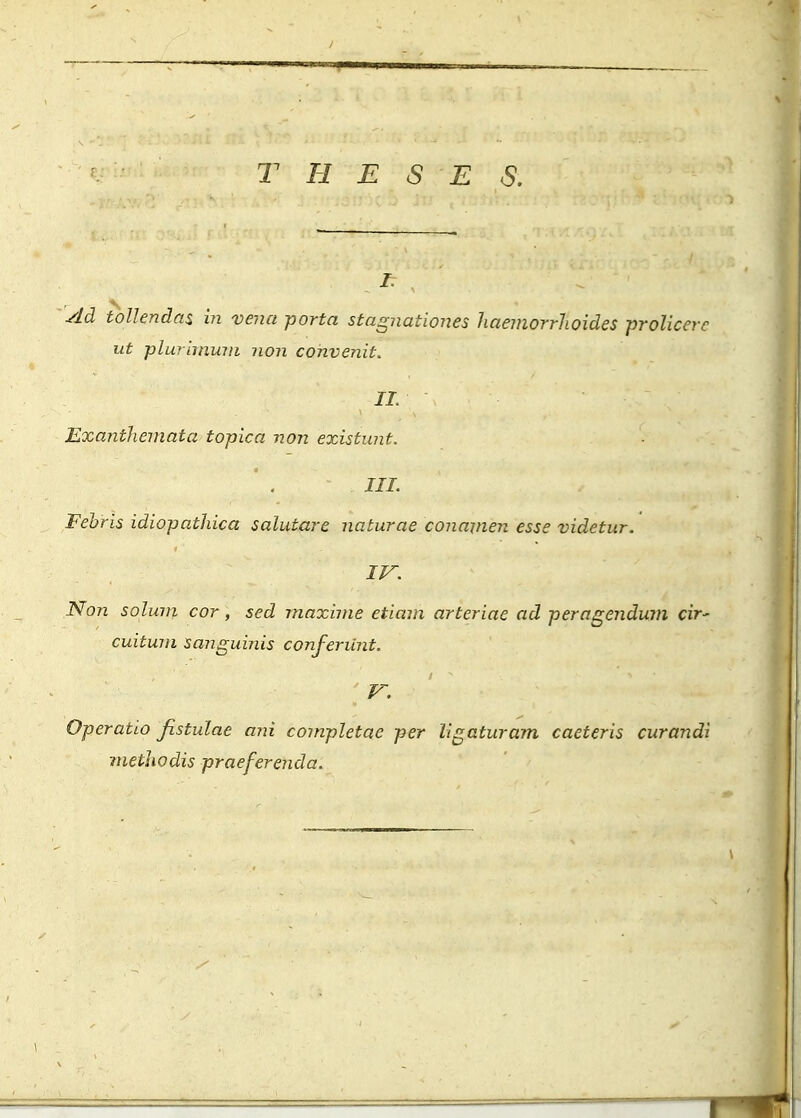 I: , Ad tollendas in vena porta stagnationes haemorrlioides prolicerc ut plurimum non convenit. II. Exanthemata topica non existunt. III. Febris idiopathica salutare naturae conajnen esse videtur. IV. Non solum cor, sed maxime etiam arteriae ad peragendum cir- cuitum sanguinis conferiint. V. Operatio fistulae ani completae per ligaturam caeteris curandi methodis praeferenda.