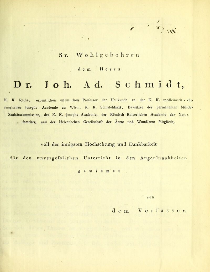 f ■4 i , V S !•. W o Ii 1 rr c h o Ii r c n cT c ni H e r r n Dr. J o h. Ad. Schmidt^ K. K. Rathe, orJentlicIien üffjnt'iclien Professor der Heilkunde an der K, K. medicinisch - dii- rnrgischen Josephs - Academie zu Wien, K. K. Stabsfeldarzt, Beysitzer der permanenten Militür- Sanitätscommission, der K. K. Josephs-Academie, der Römisch - Kaiserlichen Academie der Katiir- . forscher, und der Helvetischen Gesellschaft der Arzte und Wundärzte Mitgliede, voll der innigsten Hochachtung und Danl\barkeic für den unvergefsliclien Unterriclit in den Augenkianhliei len gewidmet  von dem V c 1' f a s s c i-.