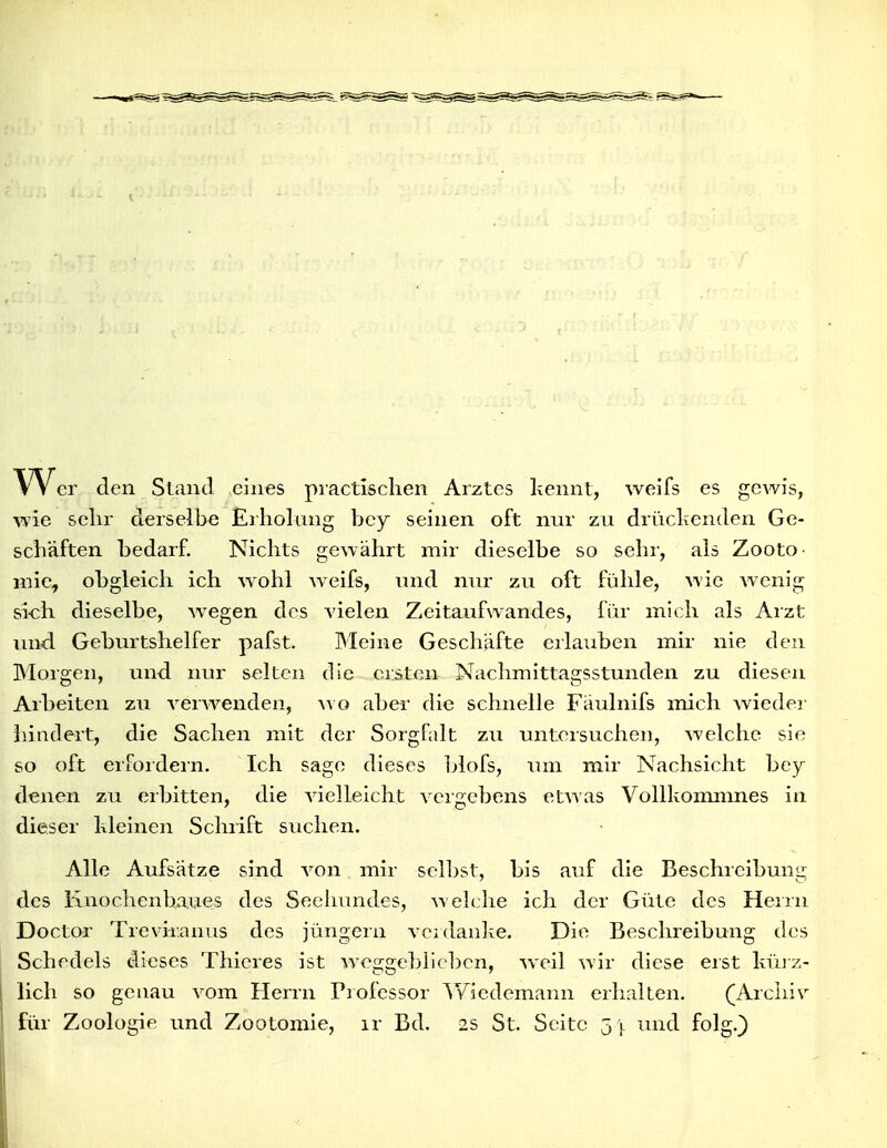 w er den Stand eines practisclien Arztes kennt, weifs es gcwis, wie sehr derselbe JErliolting bey seinen oft nur zu drüclienden Ge- scbäften bedarf. Nichts gewährt mir dieselbe so sehr, als Zooto- niie, obgleich ich w^ohl weifs, und nur zu oft fühle, wie wenig sich dieselbe, wiegen des vielen Zeitaufwandes, für mich als Arzt und Geburtshelfer pafst. Meine Geschäfte erlauben mir nie den Morgen, und nur selten die ersten Nachmittagsstunden zu diesen Arbeiten zu verw^enden, avo aber die schnelle Fäulnifs mich wieder liindert, die Sachen mit der Sorgfalt zu unteisuchen, welche sie so oft erfordern. Ich sage dieses 1)lofs, um mir Nachsicht bey denen zu erbitten, die vielleicht veigebens etwas Vollkommnes in dieser kleinen Schrift suchen. Alle Aufsätze sind von mir selbst, bis auf die Beschreibumi des Knochenbaues des Seehundes, welclie ich der Güte des Heirn Doctor Trevir.ünus des jüngern vci danke. Die Beschreibung des Schedels dieses Thieres ist weggeblieben, weil wir diese eist kürz- lich so genau vom Herrn Professor ^Yiedemann erhalten. (Archiv für Zoologie und Zootomie, ir Bd. 2S St. Seite j y und folg.)