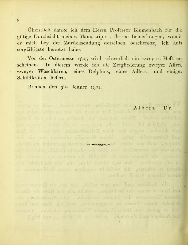 6 Öirentlich daiilve ich dem Herrn Piofessor Blumenbach für die gütige Durchsicht meines Manuscriptes, dessen Bemerkungen, Avomit er mich hey der Zurücksendung desselben beschenkte, ich anfs sorgfältigste benutzt habe. Vor der Ostermesse 1803 wird schwerlich ein z^Ycytes Heft er- scheinen. In diesem werde ich die Zergliederung zweyer Alfen, zweyer Waschbären, eines Delphins, eines Adlers, und einiger Scliildkröten liefern. Bremen den 9*6 Jenner 1302. A1 b ers. Dr.