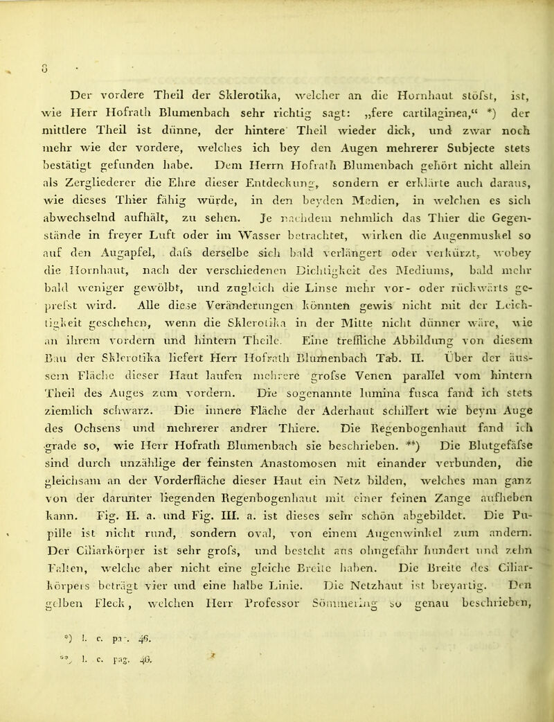 o O Der vordere Theil der Sklerotilia, welcher an die HüinhauL slöfsl, isr, wie Herr Hofrath Blumenbach sehr richtig sagt: „fere cartilaginea, *) der mittlere Theil ist dünne, der hintere Theil wieder dielt, und zwar noch mehr Avie der vordere, welches ich bey den Augen mehrerer Subjecte stets bestätigt gefunden habe. Dem Herrn Hofrath Blumenbach gehört nicht allein als Zergliederer die Ehre dieser Entdecltun2V sondern er erhl.iite aucli daraus, wie dieses Thier fähig würde, in den beyden Mßdien, in welclien es sich abwechselnd aufhält, zu sehen. Je i^aciideui nehmlich das Thier die Gegen- stände in freyer Luft oder im Wasser betrachtet, A'\irhen die Augenmuskel so auf den Augapfel, dafs derselbe sich bald verlängert oder verkürzt, wobey die Hornhaut, nach der verschiedenen Dicliligkeit des IMediums, bald mclu' bald weniger gewölbt, und znglcicli die Linse mehr vor- oder rückwärts ge- prellt wird. Alle diese Veränderungen könnten gewis nicht mit der Leich- tigkeit geschehen, wenn die Skleroiil.a in der Mitte nicht dünner wäre, wie an ihrem vordem und hintern Theilc. Eijie treffliche Abbildung von diesem Bau der Sklerotika liefert Herr Hofrath Lluiiienbach Tab. II. Über der äus- sern Fläclic dieser Haut laufen mclirere grofse Venen parallel vom hintern Theil des Auges zum vordem. Die so^renannte lumina fusca fand ich stets ziemlich schwarz. Die innere Fläche der Aderhaut schillert wie beym Auge des Ochsens und mehrerer andrer Thiere. Die Regenbogenhaiit fand ich •grade so, wie Herr Hofrath Blumenbach sie beschrieben. **) Die Blutgefäfse sind durch unzählige der feinsten Anastomosen mit einander verbunden, die gleichsam an der Vorderfläche dieser Haut ein Netz bilden, welches man gan/i; von der darunter liegenden Regenbogenhaut mit einer feinen Zange aufheben kann. Fig. II. a. und Fig. III. a. ist dieses sehr schön abgebildet. Die Pu- pille ist nicht rund, sondern oval, von einem Augenwinkel zuni andern. Der Ciliarkörper ist sehr grofs, und bcslqltt ans ohngefähr hundert imd ztlin Fidten, welche aber nicht eine gleiche Ereile haben. Die Breite des Ciliar- körpeis beträgt vier imd eine halbe Linie. Ijie Netzhaut ist breyarlig. Den gelben Fleck, welchen Herr Professor Söiiiiueiljig bo genau beschrieben, •••■) I. c. pn% 46.