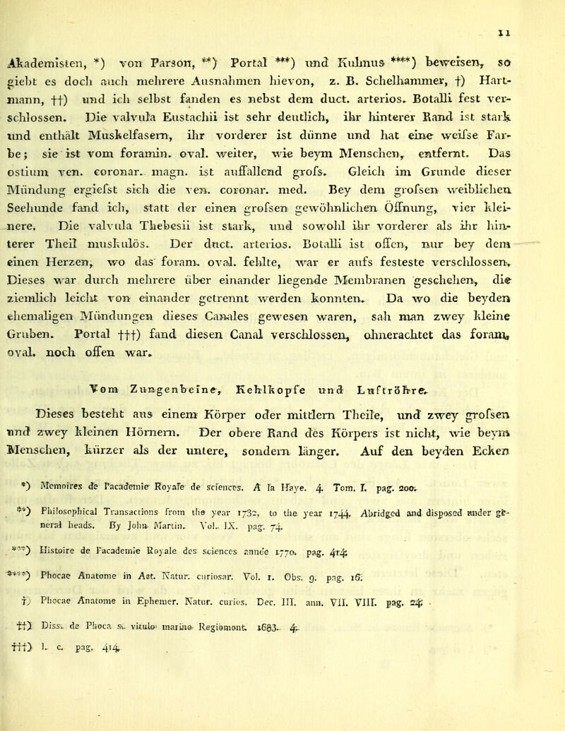 Akademislen, *) von Parson, **) Portal ***) und Kulmus ****) bewersen^ so giebt es docli auch mehrere AusnaJimen hievon, z, B. SchelKammev, f) Hart- mann, ff) imd ich selbst fanden es nebst dem duct. arteriös» Botalli fest ver- schlossen. Die valvula Eustacliii i&t sehr deutlich, ihr hinterer Rand ist staik imd enthält Muskelfasern, ihr vorderer ist dünne und hat eine weifse Far- be; sie ist vom foramin, oval, v/eiter, wie beym Menscheny entfernt. Das oslium ven. Goronar. magn. ist auiFallend grofs. Gleicli im Grunde dieser Mündung ergiefst sich die ven. coronar. med. Bey dem grofsen weibliehea Seehunde fand ich, statt der einen grofsen gewöhnlichen Offnimg, vier Idel- nere. Die valvula Thebesii ist stark, imd sowohl ihr vorderer als ihr liiii- terer Theü muskulös. Der duct. arteriös. Botalli ist ollen, nur bey dem einen Herzen, wo das' foram. oval, fehlte, war er aufs festeste versclilossen-. Dieses war durch mehrere über einander liegende Membranen geschelien, die ziemlich leicht von einander getrennt werden konnten. Da wo die beyden ehemaligen Muaidungen dieses Canales gewesen waren, sah nian zwey kleine Gruben. Portal fff) fand diesen Canal verschlossen, almerachtet das forani, oval. HO eil offen w:ar» Vom Ziingenberne, Keblkopfe und LttftröJprft. Dieses besteht aias einem Körper oder mittlem Thcile, und zwey grofsen tmd zwey kleinen Hörnern. Der obere Rand des Körpers ist nicht, wie beym Menschen, kürz^er als der untere, sondern, länger. Auf den beyden Ecken *) Memoires de l%icaJeinie Royafe de scieiicps. A la Haye. 4. Tom. L paj. 200;^ *') Philosopliical Transactions from tlie year 173:, to tlje year 1744, Abridged and disßosed mider gfe- nera4 lieads. B'y Jolni. Martin. Vol.. ]X. pag. 74, Histoire de Tacadeinie Eoyale des scienccs annc'e 1770. pag. Phocae Änatome in Ast. Natur, ciiriosar. Vol. i. Obs. 9. png-. iS; fj Phocae Anatome in Ephemer. Natur, curios. Dec. III. ann. VII. VlII. pag. S^; • tt) Diss'> de Phoca Sv viialo- mariHG- Regioniant. i683.- 4^ fft) 1. c. pag, 414