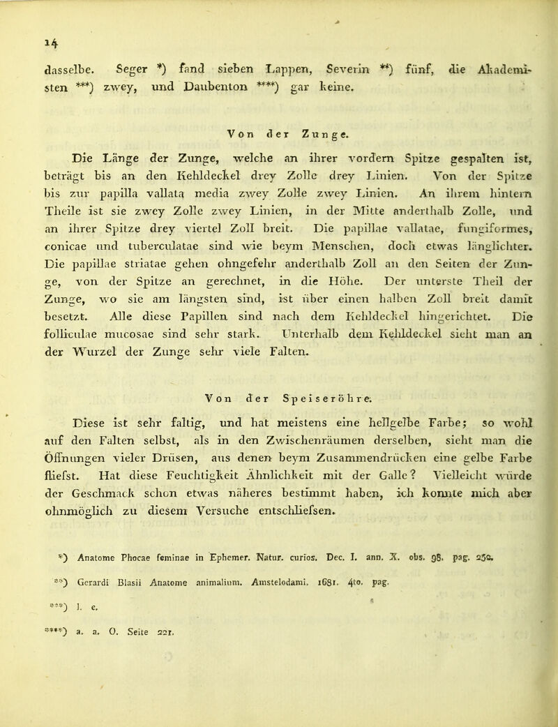 dasselbe. Seger *) fand sieben Lappen, Severin **) fünf, die Aliadenii- sten ***) zwey, und Daubenton ****) gar keine. Von der Zung«. Die Länge der Zunge, welche an ihrer vordem Spitze gespalten ist, beträgt bis an den Kehldeckel drey Zolle drey iJnien. Von der Spitze bis zur papilla vallata media zwey Zolle zwey Linien. An ihrem hintern Theile ist sie zwey Zolle zwey Linien, in der Mitte anderthalb Zolle, imd an ihrer Spitze drey viertel Zoll breit. Die pnpillae vallatae, fungiformes, conicae und tuberculatae sind wie beym Menschen, doch etwas länglichter. Die papiEae striatae gehen ohngefehr anderthalb Zoll au den Seiten der Zun- ge, von der Spitze an gerechnet, in die Höhe. Der unterste Tlieil der Zunge, wo sie am längsten sind, ist über einen halben Zoll breit damit besetzt. Alle diese Papillen sind nach dem Kehldeckel hingerichtet. Die folliculae mucosae sind sehr stark. Unterhalb dem Kehldeckel sieht man an der W'^urzel der Zunge sehr viele Falten. Von der Speiseröhre. Diese ist sehr faltig, und hat meistens eine hellgelbe Farbe; so wohl auf den Falten selbst, als in den Zwischenräumen derselben, sieht man die Öffnungen vieler Drüsen, aus denen beym Zusammendrücken eine gelbe Farbe fliefst. Hat diese Feuchtigkeit Ähnlichkeit mit der Galle ? Vielleicht würde der Geschmack schon etwas näheres bestimmt haben, ich komite mich aber ohnmöslich zu diesem Versuche entscldiefsen» *) Anatome Phocae feminae in Ephemer. Natur, curios, Dec. I. ann. X. obs. g8. pag. 230, **} Gerardi Blasii Anatome .mimalium. Ainstelodami. 1681. 4'^- f^S- « 1. c.