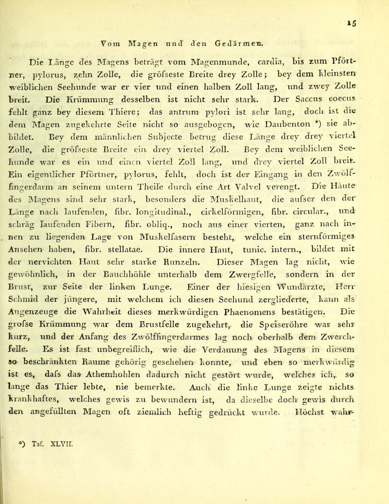 »5 Vom Magen und tVen Gedärmen. Die Länge des Magens beträgt vom Magenmunde, carJin, bis zum Pfört- ner, pylorus, zehn Zolle, die gröfseste Breite drey Zolle; bey dem Ideinsten weiblichen Seehunde war er vier und einen halben Zoll lang, und zwey ZoUe breit. Die Krümmung desselben ist nicht sehr stark. Der Saccus eoecus fehlt ganz bey diesem Thierc; das antnim pylori ist sehr lang, doch ist die dem Magen zugekehrte Seite nicht so ausg.ebogcn, wie Daubentoii *) sie ab- bildet. Bey dem männlichen Subjecte betrug diese Länge drey drey vi<;rtel Zolle, die gröfseste Breite ein. drey viertel Zoll. Bey dem weiblichen See- liiinde war es ein und einen viertel Zoll lang, und drey viertel Zoll breife. Ein eigentlicher Pförtner, p)lorus, fehlt, doch ist der Eingang in den Zwölf- fingerdarm an seinem imtern Theile durcli eine Art Valvel verengt. Die Häute des IVIag-ens sind sehr starh, besonders die Muslielliaut, die aufser den der Länge nach laufenden, fibr. longitudinal., cirlteiförmigen, fi.br. circular., und' schräg laufenden Fibern, fibr. obliq., noch a^is einer vierten^ ganz nach m-^ nen zu liegenden Lage von Muskelfasern besteht, welche ein sternförmiges Ansehen haben, fibr. stellatae. Die innere Haut, tunic. intern., bildet mit der nervichten Haut sehr starke Runzeln. Dieser Magen lag nicht, wie gewöhnlich, in der Bauchhöhle imterhalb dem Zwergfelle, sondern in der Brust, zur Seite der linken Lunge. Einer der hiesigen Wundärzte, Herr Schmid der jüngere, mit welchem ich diesen Seehimd zergliederte, kann als Augenzeuge die Wahrhtit dieses merkwürdigen Phaenomens bestätigen. Die grofse Krümnnmg war dem Brustfelle zugekehrt,, die Speiseröhre war- sehr kurz, und der Anfang des Zwölffingerdarmes lag noch oberhalb dem Zwerch- felle; Es ist fast unbegreiflich, wie die Verdauung des Magens in diesem so beschränkten Räume gehörig gesehehen konnte, und eben so meikwVirdig ist es, dafs daS' Athemhohlen dadurch nicht gestört wurde, welches ich,, so lange das Tliier lebte, nie bemerkte. Auch die linke Lun^e zcisite nichts kranlihaftes, welches gewis zu bewundern ist, da dieselbe doch gev/is durch den angefüllten Magen oft ziemlich heftig gedrückt wurde. Höchst waiir^ *) Taf. XLV.TI.