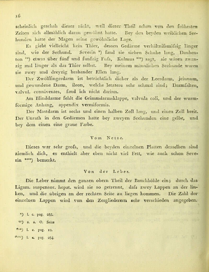 j6 scheinllch geschah dk'ses nicht, v.-f;il dieser Theil schon von den frühesten Zeiten sich allmählich daran gewöhnt halte. Bey den beyden weiblichen See- hunden hatte der Magen seine gewöhnliche Lage. Es giebt vielleicht kein Thier, dessen Gedärme verhiillnifsmäfsig länger sind, wie der Seehund. Severin *) fand sie sieben Schuhe lang, Dauben- ton **) etwas über fünf und fünfzig Fufs, Kulmus sagt, sie wären zv\'an- zig mal länger als das Thier selbst. Bey mehicm männlichen Seehunde waren sie zwey luid dreyzig brabander Ellen lang. Der Zwölf fmgerdarm ist beträchtlich dich er als der Leerdarm, jeiununi, und gewundene Darm, ileon, welche letztere sehr schmal sind; Darmfalteii, valvul. conniventes, fand ich nicht darinn. Am Blinddarme fehlt die GrimmdarmsMappe, vah cila coli, und der wurm- förmige Anhang, appendix vermiformis. Der Mastdarm ist sechs und einen halben Zoll lanir, mid einen Zoll breit. Der Unrath in den Gedärmen hatte bey zweyen Seehunden eine gelbe, und bey dem einen eine graue Farbe. Vom Netze. Dieses war sehr grofs, und die beyden einzehien Platten desselben sind ziemlich dich, es entlüelt aber eben nicht viel Fett, wi« auch schon Seve- rin. ****) bemerkt. Von der Leber. Die Leber nimmt den ganzen obern Theil der Bauchhöhle ein; dnrch das Ligam. suspensor, hepat. wird sie so getrennt, dafs zwey Lappen an der lin- ken, und die übrigen an der rechten Seite zu liegen kommen. Die Zalil der einzelnen Lappen wird von den Zergliedereru *chr verschieden angegeben. *) I. c. pag. 2S5. a. a. 0, Seite *■''') 1. c. pag. lu. «• v^s- 254.