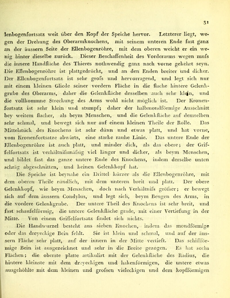ienbogenfortsatz weit über den Kopf der Speiche hervor. Letzterer liegt, we- gen der Drehung des Oberarmknochens, nül seinem unteren Ende fast ganz an der äussern Seite der Ellenbogenröhre, mit dem oberen weicht er ein we- nig hinter dieselbe zurück. Dieser Beschaffenheit des Vorderarms wegen mufs die innere Handfliiche des Thieres nothwendig ganz nach vorne gekehrt seyn. Die Ellenbogenröhrc ist plattgedrückt, und an den Enden breiler und dicker. Der EllenbogenfortsaLz ist sehr grofs und hervorragend, imd legt sich nur mit einem kleinen Gliccle seiner vordem Fläche in die fiaclie hintere Gelenk- grube des Oberarms, daher die Gelenklläche desselben auch sehr klqj^n, und die vollkommne Streckuns: des Arms wohl nicht mö;lich ist. Der Kroiien- fortsatz ist sehr klein und stumj^f; daher der halbmondförmige Ausschnitt bey weitem flacher, als bcym Menschen, und die Gelenlvfladie auf demselben sehr schmal, und bewegt sich nur auf einem kleinen Theile der Rolle. Das Miltelstück des Knochens ist sehr dünn und etwas platt, und hat vonie, vom Kronenforlsatzc abwärts, eine starke rauhe Linie. Das untere Ende der Ellenbogenröhre ist auch platt, und minder dick, als das obere; der Grif- felfortsatz ist verhältnifsmäfsig viel länger und dicker, als beym Menschen, und bildet fast das ganze untere Ende des Knochens, indem derselbe imten schräg abgeschnitten, und keinen Gelenhkopf liat. Die Speiche ist beynahe ein Drittel kürzer als die Ellenbogenröhre, mit dem oberen Tlieile ründjic.h, mit dem imteren breit und platt. Der obere Gelenkkopf, wie beym Menschen, doch nach Verhälinifs gröfscr; er bewegt sich auf dem äussern Condylus, und legt sicli, beym Beugen des Arms, in die vordere Gelenkgrube. Der untere Theil des Knochens ist sehr breit, und fast schaufeiförmig, die imtere Gelenklläche grade, mit einer Vertiefung in der Mitte. Von einem Griflelfortsatz findet sich iiiclits. Die Handwurzel besieht aus sieben Kriechen, indem das mondförmige oder das drcyeckige Bein fclilt. Sie ist klein und scJunal, und auf der äus- sern Fläche sehr platt, auf der Innern in der Mitte verlieft. Das schlilför- mige Bein ist ausgezeichnet und sehr in die Breite gezogen. Es liat sechs Flächen; die oberste platte artikulirt mit der Gelcnkfläche des Fiadius, die hintere kleinste mit dem droyeckigen und hakenförmigen, die unlere etwas ausgehöhlte mit dem kleinen und grofsen vieleckigen imd dem kopfförmigen