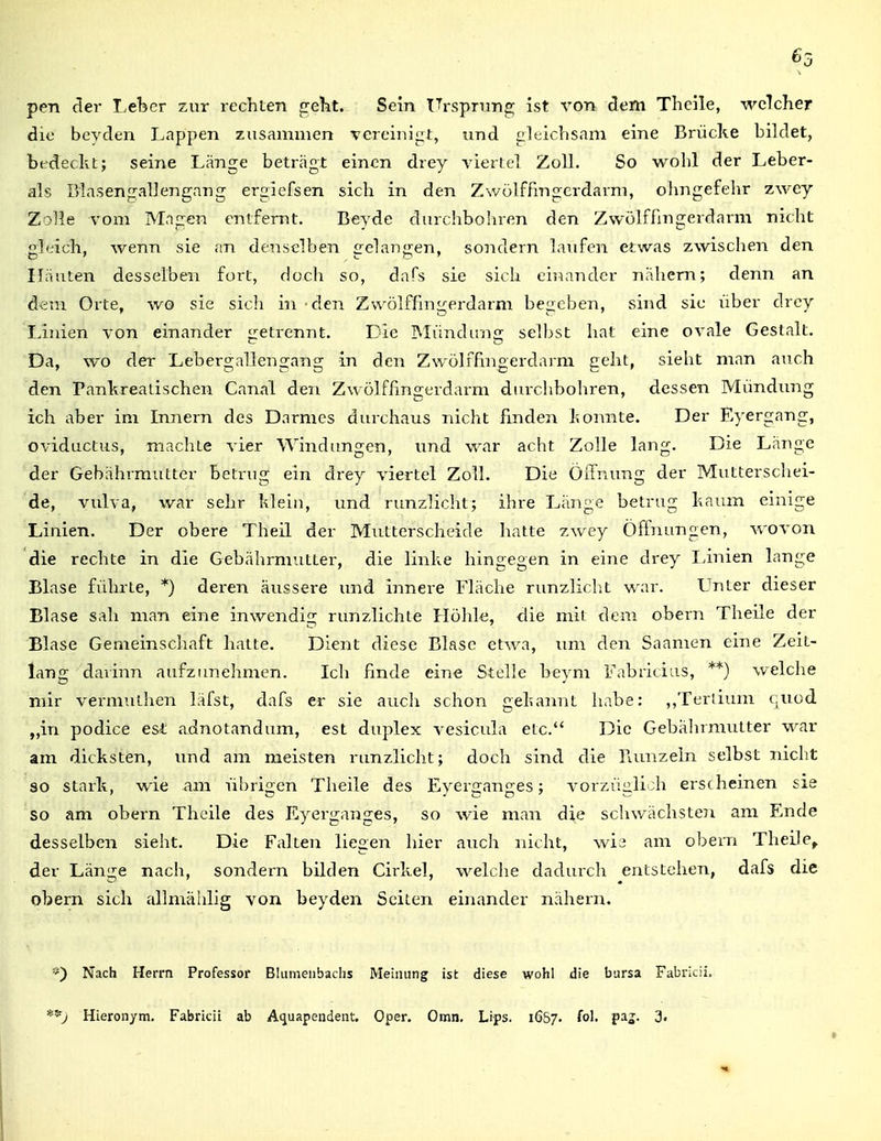 (>3 pen der Leber zur rechten ^eht. Sein ITrsprnng ist von dem Thcile, welcher die bcyden Lappen zusammen Tcreini^t, und gleichsam eine Brücke bildet, btdeckt; seine Länge beträgt einen drey viertel Zoll. So wohl der Leber- ais Blasengallengang ergiefsen sich in den Zwölffingerdarm, ohngefehr zwey Zolle vom Magen entfernt. Beyde durchbohren den Zwölffingerdarm nicht h.ich, wenn sie an denselben £:elanp;en, sondern laufen etwas zwischen den Häuten desselben fort, doch so, dafs sie sich einander nähern; denn an dem Orte, wo sie sich in den Zwölffingerdarm begeben, sind sie über drey Linien von einander :etrennt. Die IMiindun£r selbst hat eine ovale Gestalt. CT TD Da, wo der Lebergallengang in den Zwölffingerdarm geht, sieht man auch den Pankreatischen Canal den Zwölffingerdarm durchbohren, dessen Mündung ich aber im Innern des Darmes durchaus nicht finden konnte. Der Eyergang, oviductus, machte vier Windungen, und war acht Zolle lang. Die Länge der Gebährmutter betrug ein drey viertel Zoll. Die Öffnung der Mutterschei- de, Vulva, war sehr klein, und runzlicht; ihre Länge betrug kaum einige Linien. Der obere Theü der Mutterscheide hatte zwey Öffnungen, Avovon die rechte in die Gebährmutter, die linke hingegen in eine drey Linien lange Blase führte, *) deren äussere und ijinere Fläche runzlicht war. Unter dieser Blase sah man eine inwendig runzlichte Höhle, die mit dem obern Theile der Blase Gemeinschaft hatte. Dient diese Blase etwa, um den Saamen eine Zeit- lang davinn aufzimehmcn. Ich finde eine Stelle beym Fabricius, **) welche mir vermuthen läfst, dafs er sie auch schon gekannt habe: ,,Terüum c,uüd „in podice esl adnotandum, est duplex vesicula etc. Die Gebährmvitter war am dicksten, und am meisten runzlicht; doch sind die Bunzeln selbst nicht so stark, wie am übrigen Theile des Eyerganges; vorziiglioh erscheinen sie so am obern Theile des Eyerganges, so wie man die schv/ächsten am Ende desselben sieht. Die Falten liegen hier auch nicht, wi3 am obern Theile^ der Länge nach, sondern bilden Cirkel, welche dadurch entstehen, dafs die obern sich allmählig von beyden Seiten einander nähern. Nach Herrn Professor Blumeiibachs Meinung ist diese wohl die barsa Fabricii.