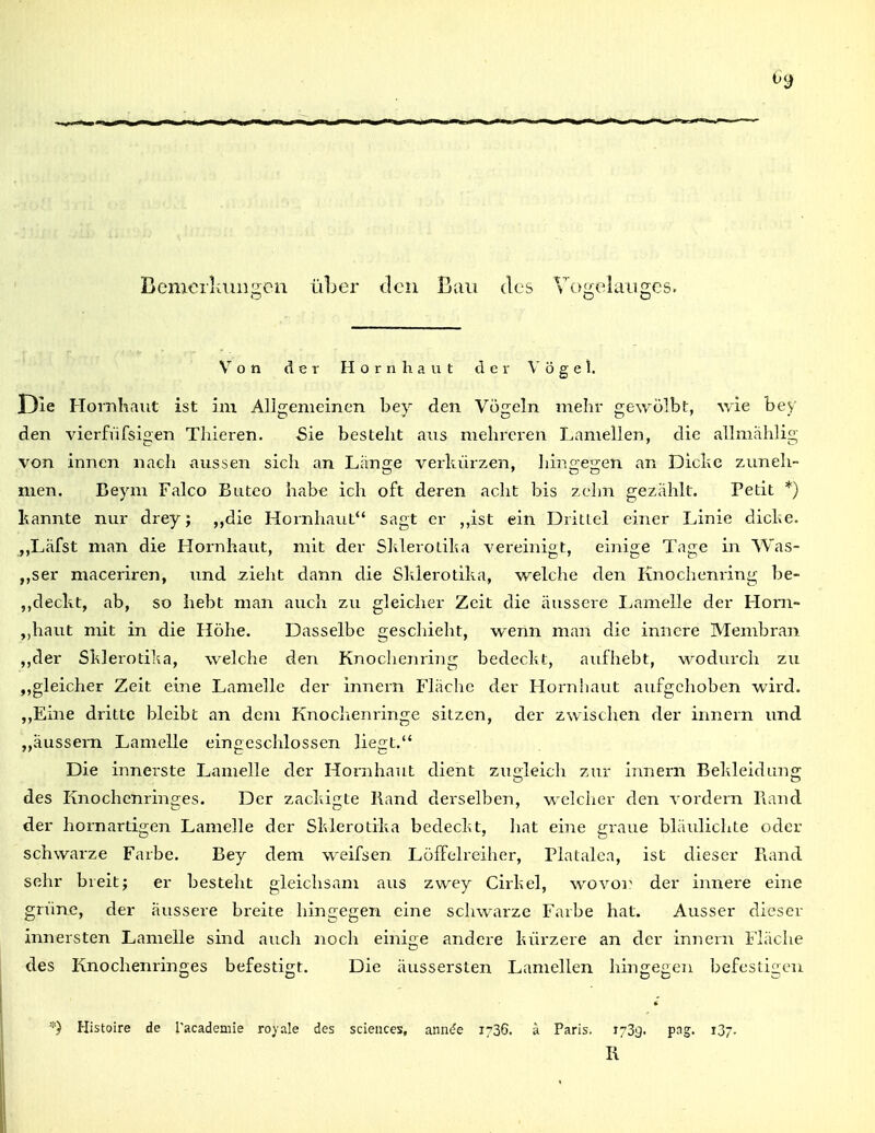 Bemerliuiigen üLer den Bau des Vogelauges. Von der Hornhaut der Vögel. Die Flornhaiit ist im Allgemeinen bey den Vögeln mehr gewölbt, wie bey den vierfufsigen Thieren. Sie besteht ans mehi-eren Lamellen, die allmahlig von innen nach aussen sich an Länse verkürzen, hiniieijen an Dielte zuneh- men. Beym Falco Buteo habe ich oft deren acht bis zehn gezählt. Petit *) kannte nm- drey; ,,die Hornhaut sagt er ,,ist ein DrilLel einer Linie dicke. ,,Läfst man die Hornhaut, mit der Skleroliha vereinigt, einige Tage in Was- „ser maceriren, imd zieht dann die Slderotilia, welche den Knochenring be- ,,deckt, ab, so hebt man auch zu gleicher Zeit die äussere Lamelle der Hom- „haut mit in die Höhe. Dasselbe geschieht, wenn man die innere Membran ,,der Sklerotika, welche den Knochenring bedeckt, aufhebt, wodurch zu „gleicher Zeit eine Lamelle der innern Fläche der Hornhaut aufgehoben wird. ,,Eine dritte bleibt an dem Knoclienringe sitzen, der zwischen der innern und „äussern Lamelle eingeschlossen liegt. Die innerste Lamelle der Hornhaut dient zugleich zur innern Bekleidung des Knochenringes. Der zackigte Rand derselben, welcher den vordem Rand der hornartio;en Lamelle der Sklerotika bedeckt, hat eine eraue bläulichte oder schwarze Farbe. Bey dem weifsen. Löffelreiher, Platalea, ist dieser Rand sehr breit; er besteht gleichsam aus zwey Cirkel, wovoi^ der innere eine grüne, der äussere breite hingegen eine schwarze Farbe hat. Ausser dieser innersten Lamelle sind auch noch einige andei-e kürzere an der innern Fläche des Knochenringes befestigt. Die äussersten Lamellen hingegen befestigen *) Histoire de l'academie roy.aIe des sciences, ann^e 1736. ä Paris. 173g. pag. 137. R