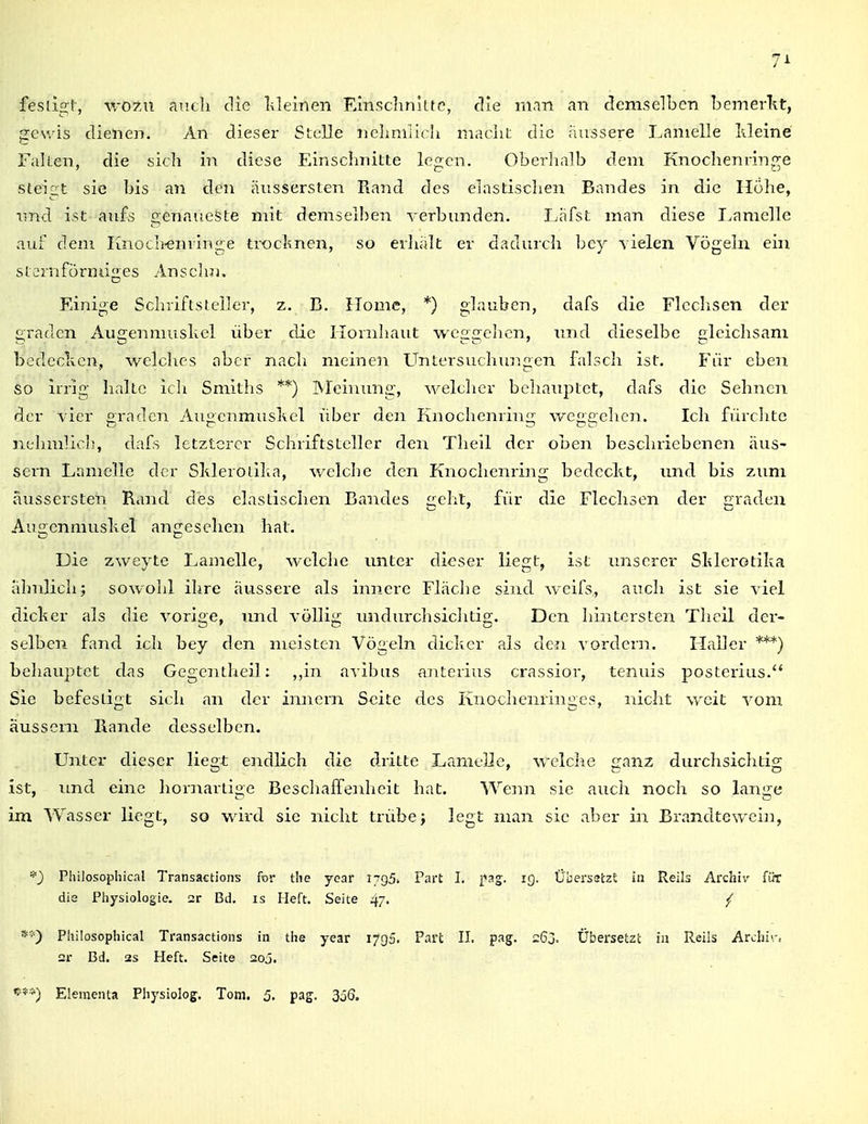 71 fesligt-, vrotxx aiicli die Ideinen Einschnlitc, die man an demselben bemerlit, ;ic\vis dienen. An dieser Stelle nclimlich macliL die ;iu3sere Ijamelle kleine Fallen, die sich in diese Einschnitte legen. Oberhalb dem Knochenringe steigt sie bis an den äiissersten Rand des elastischen Bandes in die Höhe, und ist an£s genaueste mit demsel!)en verbunden. Lafst man diese Ijamelle auf dem Iinoch^minge trocknen, so erhalt er dadurch bey vielen Vögeln ein stemfürniiges Anselm. Einige Schriftsteiler, z. B. Home, *) glauben, dafs die Flcclisen der grauen Augenmusliel über die Hornhaut weggehen, und dieselbe gleichsam bedcclxen, welches aber nacli meinen Untersuchungen falsch ist. Für eben so irrig halte ich Smiths **) IVIcimmg, welcher behauptet, dafs die Sehnen der vier gradcn Augenmuskel über den Knocheming weggehen. Ich fürchte nehmlioh, dafs letzterer Schriftsteller den Tlieil der oben beschriebenen äus- sern Lamelle der Sklerotilta, v/elche den Knochenring bedeckt, und bis zum aussersten Rand des elastischen Bandes acht, für die Flechsen der Traden Augenmnskel angesehen hat. Die zweyte Lamelle, welche unter dieser liegt, ist unserer Sklerotika ahnlich; sowohl ihre äussere als innere Fläche sind weifs, auch ist sie viel dicker als die vorige, imd völlig undurchsichtig. Den hintersten Theil der- selben fand ich bey den meisten Vögeln dicker als de.'i vordem. FLaller ***) behauptet das Gegentheil: ,,in avibus anterius crassior, tenuis posterius. Sie befestigt sich an der imiern Seite des Knochenringes, nicht weit vom äussern Rande desselben. Unter dieser liegt endlich die dritte Lamelle, welclie ganz durchsichtig ist, imd eine hornartige Beschaffenheit hat. Wenn sie auch noch so lange im Wasser liegt, so wird sie nicht trübe; legt man sie aber in Brandtewein, *) Philosophical Transactions for the ycar 1795. die Physiologie. 2r Bd. is Heft. Seite 47- 2r Bd. 2s Heft. Seite aoj. '■**) Elementa Pliysiolog. Tom. 5, pag. 3ö6. Part I. fag. 19. Cbersatzt in Reils Archiv für
