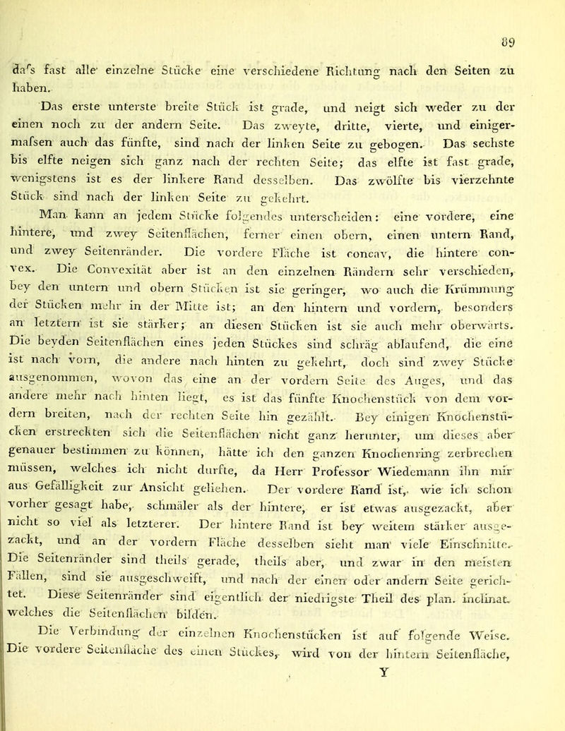 da's fast alle- einzelne Stücl;e eine verscliiedene Riclitim; nacli den Selten zu haben. Das erste unterste breile Stück ist irrade, und nei^t sich weder zu der einen noch zu der andern Seite. Das zweyte, dritte, vierte, und einiger- niafsen auch das fünfte, sind nach der linken Seite zu gebogen. Das sechste bis elfte neigen sich ganz nach der rechten Seile; das elfte ist fast grade, wenigstens ist es der linhere Rand desselben. Das zwölfte bis vierzehnte Stück sind nach der linken Seite zu gckelirt. Man kann an jedem Stücke folgendes untersclieiden: eine vordere, eine hintere, und zwey Seitenllächen, ferner eineji obern, einen untern Rand, und zwey Seitenränder. Die vordere Fläche ist concav, die hintere con- vex. Die Convexität aber ist an den einzelnen Rändern sehr verschieden, bey den untern und obern Stücken ist sie geringer, wo auch die Krümmung- der Stücken mehr in der Milte ist; an den hintern und vordem, besonders an letztern' ist sie stärker; an diesen Stücken ist sie auch melir oberwärts. Die beyden Seitenflächen eines jeden Stückes sind scluäg ablaufend, die eine ist nach vorn, die andere nach hinten zu gekehrt, doch sind' zwey Stücke- ausgenommen, wovon das eine an der vordem Seite des Auges, und das andere mehr nach lünten liegt, es ist das fünfte Knochenstück von dem vor- dem breiten, nach der rechten Seite hin gezählt. Bey einigen Knochenstü- cken erstreckten sich die Seitenflächen' nicht ganz henmter, um dieses aber genauer bestimmen zu können, hätte ich den «anzen Knochenrin.^ zerbrechen müssen, welches ich nicht durfte, da Herr Professor Wiedemann ihn mir aus Gefälhgkeit zur Ansicht geliehen. Der vordere Rand ist,, wie ich schon vorher gesagt habe, schmäler als der hintere, er ist etwas ausgezackt, aber nicht so viel als letzterer. Der hintere Band ist bey weitern stärker aus£,e- zackt, und an der vordem Fläche desselben sieht man viele Einschnitte.- Die Seitenränder sind theils gerade, theils aber, und zwar in' den meisten Fallen, sind sie ausgeschweift, und nach der einen oder andern Seite gerich- tet. Diese Seitenränder sind eigentlich der niedrigste Theil des plan, inclinat. welches die Seitenflächen bilden.- Die Verbindung der einzelnen Kiiochenstücken ist auf folgend'e Weise, Die vordere SeiLenflache des «.inun Stuckes,- wivd von der hintern Seitenfläche, Y
