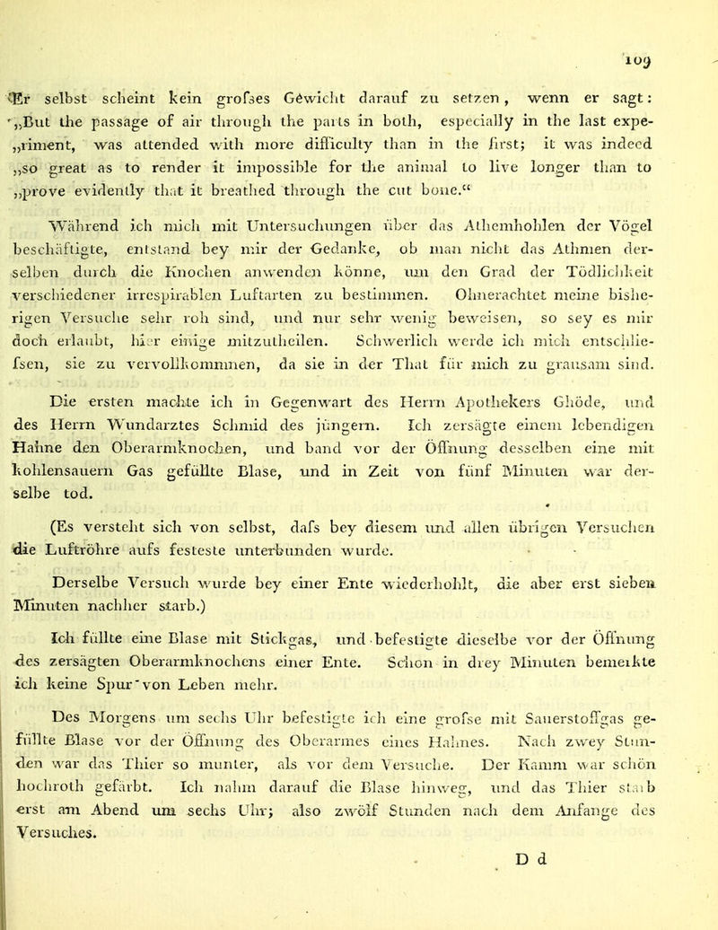 ^Er selbst scheint kein grofses Gewicht darauf zu setzen, wenn er sagt: ',.But the passage of air tlirougli the paiLs in bolh, especially in the last expe- „liment, was attended with niore difliculty than in ihe /irst; iL was indecd „so great as to render it impossible for the aniuial Lo live longer than to „prove evidenlly th;it it breathed through the cut bone. Während ich mich mit Untersuchungen Vibcr das ALhemhohlen der Vögel beschäftigte, entstand bey mir der Gedanke, ob man nicht das Athmen der- selben durch die Knochen anwenden könne, um den Grad der Tödlichkeit verschiedener irrespirablen Luftarten zu bestimmen. Ohnerachtet meine bishe- rigen Versuche sehr roh sind, inid nur sehr wenig beweisen, so sey es mir doch erlaubt, hi^r eiiiige mitzutheilen. Schwerlich werde ich mich entschlie- fsen, sie zu vervollkommnen, da sie in der That für mich zu grausam sind. Die «rsten maclite ich in Gegenwart des Herrn Apothekers Ghöde, und des Herrn Wundarztes Schmid des jungem. Ich zersägte einem lebendigen Haime den Oberarmknodien, und band vor der Öffnung desselben eine mit kohlensauern Gas gefüllte Blase, und in Zeit von fünf Minuten war der- selbe tod. ♦ (Es versteht sich von selbst, dafs bey diesem und allen übrigen Versuchen die Luftröhre aufs festeste unterbunden wurde. Derselbe Versuch wurde bey einer Ente wiederhohlt, die aber erst siebea Minuten nachher starb.) Ich füllte eine Blase mit Stickgas^ und •befestio;te dieselbe vor der Öffnung des zersägten Oberarmknochens einer Ente. Schon in drey Minuten bemeikte ich keine Spur von Leben mehr. Des Morgens imi sechs Uhr befestigte ich eine grofse mit SauerstofTgas ge- füllte Blase vor der Öffnung des Oberarmes eines Hahnes. Nach zwey Stun- den war das Thier so munter, als vor dem Versuche. Der Kamm war schön hochroth gefärbt. Ich nahm darauf die Blase hinweg, xmd das Thier staib erst am Abend um sechs Uhr; also zwölf Stunden nach dem Anfange des Versuches. D d