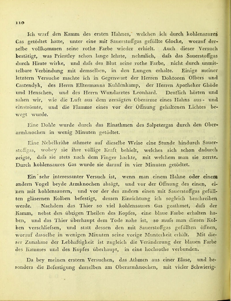 Ich warf den Kamm des ersten Hahnes, welchen ich durch kolüensanrea Gas getödtet hatte, unter eine mit SauerstofFgas gefüllte Glocte, worauf der« selbe vollltommen seine rothe Farbe wieder erhielt. Auch dieser Versuch bestätigt, was Priestley sclion lange lehrte, nehmlich, dafs das SauerstofFgas durch Häute wirlte, und dafs des Blut seine rothe Farbe, nicht durch immit- telbare Verbindung mit demselben, in den Lungen erhalte. Einige meiner letztem Versuche machte ich in Gegenwart der Herren Dohtoren Olbers und Castendyk, des Herrn Eikermanns Kuhlenhamp, der Herren Apotheher Ghöde und Henschen, imd des Herrn Wimdarztes Leonhard. Deutlich hörten und sahen wir, wie die Luft aus dem zersägten Oberarme eines Hahns aus - und einströmte, und die Flamme eines vor der Öffnung gehaltenen Lichtes be- wegt wurde. Eine Dohle wurde durch das Einathmen des Salpetergas durch den Ober» nrmlinochen in wenig Minuten getödtet. Eine Nebellträhe athmete auf dieselbe Weise eine Stunde hindurch Sauer- stoffgas, wobey sie ihre völlige Kraft behielt, welches sich schon dadurch zeigte, dafs sie stets nach dem Finger hackte, mit welchem man sie zerrte. Durch kohlensaures Gas wurde sie darauf in vier Minuten getödtet. Ein sehr interessanter Versuch ist, wenn man einem Hahne oder einem andern Vogel beyde Armknochen absägt, und vor der Öffnung des einen, ei- nen mit kohlensauern, und vor der des andern einen mit Sauerstoffgas gefüll- ten gläsernen Kolben befestigt, dessen Einrichtung ich sogleich beschreiben werde. Nachdem das Thier so viel kohlensaures Gas gealhmet, dafs der Kamm, nebst den übrigen Theilen des Kopfes, eine blaue Farbe erhalten ha- ben, und das Thier überhaupt dem Tode nahe ist, so mufs man diesen Kol- ben verschliefsen, imd statt dessen den mit Sauerstoffgas gefällten öffnen, worauf dasselbe in wenigen Minuten seine vorige INIunterkeit erhält. Mit die- ser Zunahme der Lebhaftigkeit ist zugleich die Veränderung der blauen Farbe des Kammes und des Kopfes überhaupt, in eine hochrothe verbunden. Da bey meinen erstem Versuchen, das Atbmen aus einer Blase, imd be- sonders die Befestigung derselben am Oberarmknochen, mit vieler Schwierig-